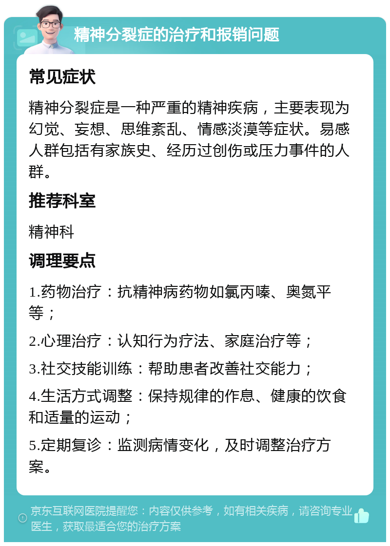 精神分裂症的治疗和报销问题 常见症状 精神分裂症是一种严重的精神疾病，主要表现为幻觉、妄想、思维紊乱、情感淡漠等症状。易感人群包括有家族史、经历过创伤或压力事件的人群。 推荐科室 精神科 调理要点 1.药物治疗：抗精神病药物如氯丙嗪、奥氮平等； 2.心理治疗：认知行为疗法、家庭治疗等； 3.社交技能训练：帮助患者改善社交能力； 4.生活方式调整：保持规律的作息、健康的饮食和适量的运动； 5.定期复诊：监测病情变化，及时调整治疗方案。