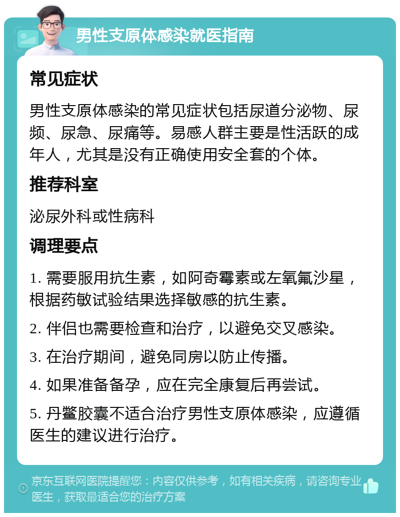 男性支原体感染就医指南 常见症状 男性支原体感染的常见症状包括尿道分泌物、尿频、尿急、尿痛等。易感人群主要是性活跃的成年人，尤其是没有正确使用安全套的个体。 推荐科室 泌尿外科或性病科 调理要点 1. 需要服用抗生素，如阿奇霉素或左氧氟沙星，根据药敏试验结果选择敏感的抗生素。 2. 伴侣也需要检查和治疗，以避免交叉感染。 3. 在治疗期间，避免同房以防止传播。 4. 如果准备备孕，应在完全康复后再尝试。 5. 丹鳖胶囊不适合治疗男性支原体感染，应遵循医生的建议进行治疗。