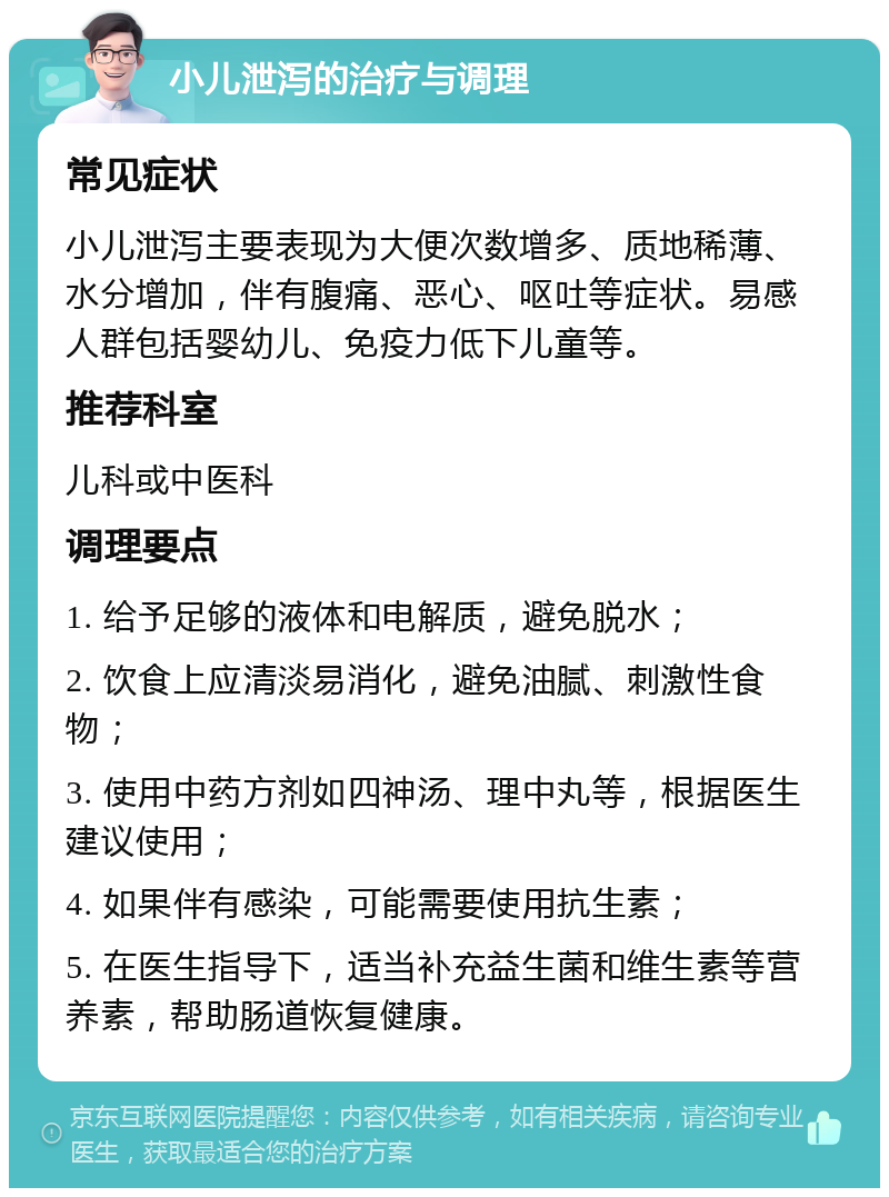 小儿泄泻的治疗与调理 常见症状 小儿泄泻主要表现为大便次数增多、质地稀薄、水分增加，伴有腹痛、恶心、呕吐等症状。易感人群包括婴幼儿、免疫力低下儿童等。 推荐科室 儿科或中医科 调理要点 1. 给予足够的液体和电解质，避免脱水； 2. 饮食上应清淡易消化，避免油腻、刺激性食物； 3. 使用中药方剂如四神汤、理中丸等，根据医生建议使用； 4. 如果伴有感染，可能需要使用抗生素； 5. 在医生指导下，适当补充益生菌和维生素等营养素，帮助肠道恢复健康。