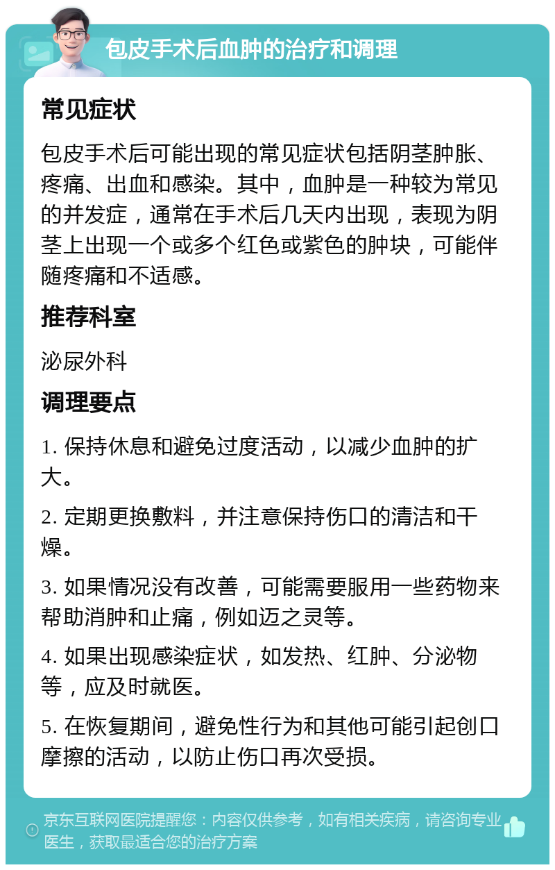 包皮手术后血肿的治疗和调理 常见症状 包皮手术后可能出现的常见症状包括阴茎肿胀、疼痛、出血和感染。其中，血肿是一种较为常见的并发症，通常在手术后几天内出现，表现为阴茎上出现一个或多个红色或紫色的肿块，可能伴随疼痛和不适感。 推荐科室 泌尿外科 调理要点 1. 保持休息和避免过度活动，以减少血肿的扩大。 2. 定期更换敷料，并注意保持伤口的清洁和干燥。 3. 如果情况没有改善，可能需要服用一些药物来帮助消肿和止痛，例如迈之灵等。 4. 如果出现感染症状，如发热、红肿、分泌物等，应及时就医。 5. 在恢复期间，避免性行为和其他可能引起创口摩擦的活动，以防止伤口再次受损。