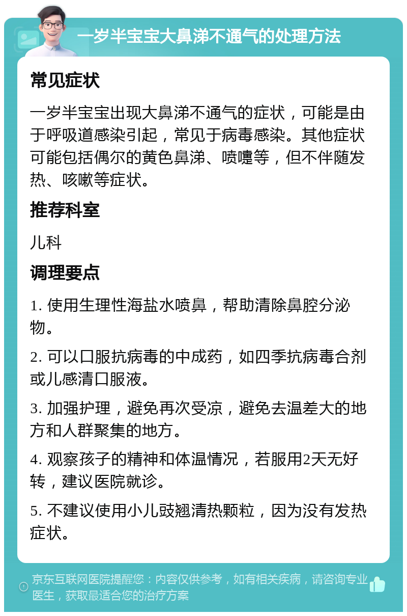 一岁半宝宝大鼻涕不通气的处理方法 常见症状 一岁半宝宝出现大鼻涕不通气的症状，可能是由于呼吸道感染引起，常见于病毒感染。其他症状可能包括偶尔的黄色鼻涕、喷嚏等，但不伴随发热、咳嗽等症状。 推荐科室 儿科 调理要点 1. 使用生理性海盐水喷鼻，帮助清除鼻腔分泌物。 2. 可以口服抗病毒的中成药，如四季抗病毒合剂或儿感清口服液。 3. 加强护理，避免再次受凉，避免去温差大的地方和人群聚集的地方。 4. 观察孩子的精神和体温情况，若服用2天无好转，建议医院就诊。 5. 不建议使用小儿豉翘清热颗粒，因为没有发热症状。