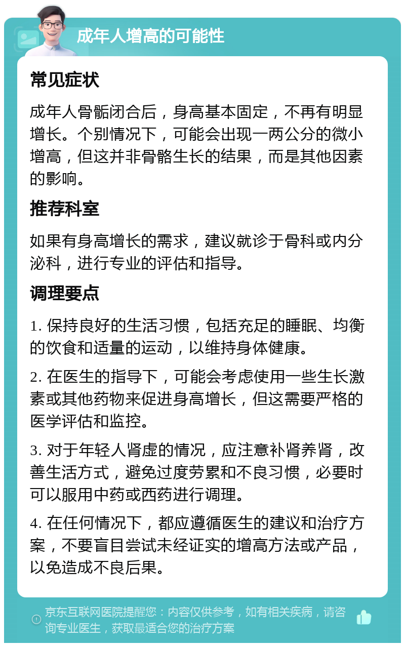 成年人增高的可能性 常见症状 成年人骨骺闭合后，身高基本固定，不再有明显增长。个别情况下，可能会出现一两公分的微小增高，但这并非骨骼生长的结果，而是其他因素的影响。 推荐科室 如果有身高增长的需求，建议就诊于骨科或内分泌科，进行专业的评估和指导。 调理要点 1. 保持良好的生活习惯，包括充足的睡眠、均衡的饮食和适量的运动，以维持身体健康。 2. 在医生的指导下，可能会考虑使用一些生长激素或其他药物来促进身高增长，但这需要严格的医学评估和监控。 3. 对于年轻人肾虚的情况，应注意补肾养肾，改善生活方式，避免过度劳累和不良习惯，必要时可以服用中药或西药进行调理。 4. 在任何情况下，都应遵循医生的建议和治疗方案，不要盲目尝试未经证实的增高方法或产品，以免造成不良后果。