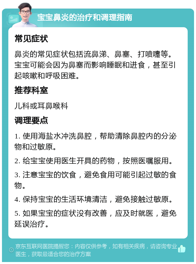 宝宝鼻炎的治疗和调理指南 常见症状 鼻炎的常见症状包括流鼻涕、鼻塞、打喷嚏等。宝宝可能会因为鼻塞而影响睡眠和进食，甚至引起咳嗽和呼吸困难。 推荐科室 儿科或耳鼻喉科 调理要点 1. 使用海盐水冲洗鼻腔，帮助清除鼻腔内的分泌物和过敏原。 2. 给宝宝使用医生开具的药物，按照医嘱服用。 3. 注意宝宝的饮食，避免食用可能引起过敏的食物。 4. 保持宝宝的生活环境清洁，避免接触过敏原。 5. 如果宝宝的症状没有改善，应及时就医，避免延误治疗。