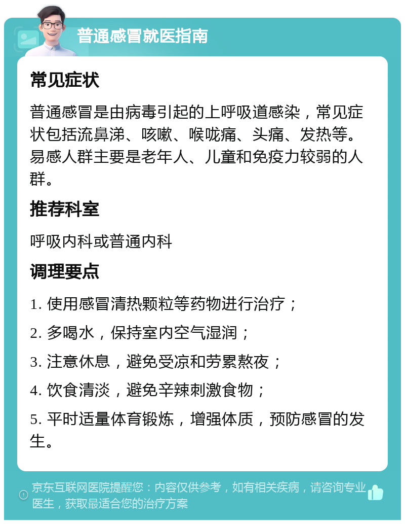 普通感冒就医指南 常见症状 普通感冒是由病毒引起的上呼吸道感染，常见症状包括流鼻涕、咳嗽、喉咙痛、头痛、发热等。易感人群主要是老年人、儿童和免疫力较弱的人群。 推荐科室 呼吸内科或普通内科 调理要点 1. 使用感冒清热颗粒等药物进行治疗； 2. 多喝水，保持室内空气湿润； 3. 注意休息，避免受凉和劳累熬夜； 4. 饮食清淡，避免辛辣刺激食物； 5. 平时适量体育锻炼，增强体质，预防感冒的发生。