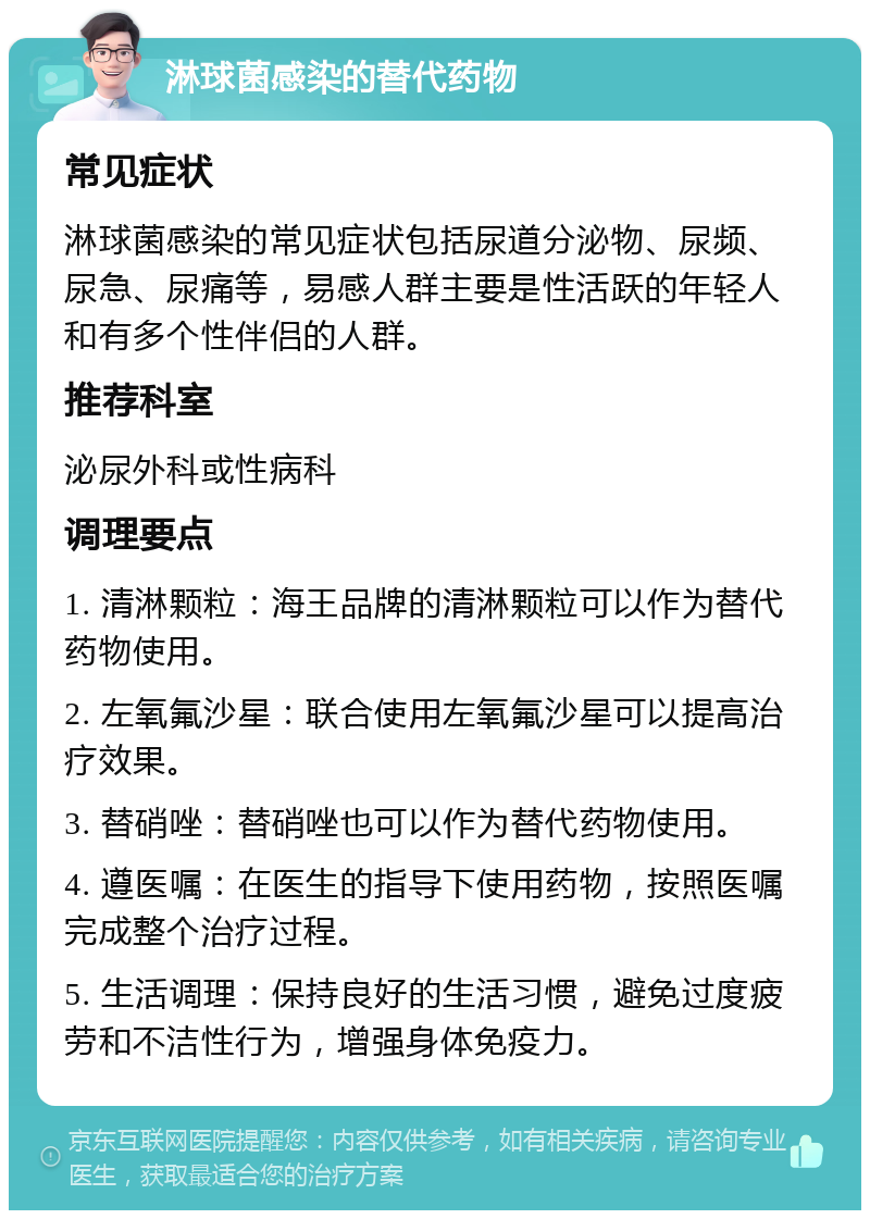 淋球菌感染的替代药物 常见症状 淋球菌感染的常见症状包括尿道分泌物、尿频、尿急、尿痛等，易感人群主要是性活跃的年轻人和有多个性伴侣的人群。 推荐科室 泌尿外科或性病科 调理要点 1. 清淋颗粒：海王品牌的清淋颗粒可以作为替代药物使用。 2. 左氧氟沙星：联合使用左氧氟沙星可以提高治疗效果。 3. 替硝唑：替硝唑也可以作为替代药物使用。 4. 遵医嘱：在医生的指导下使用药物，按照医嘱完成整个治疗过程。 5. 生活调理：保持良好的生活习惯，避免过度疲劳和不洁性行为，增强身体免疫力。