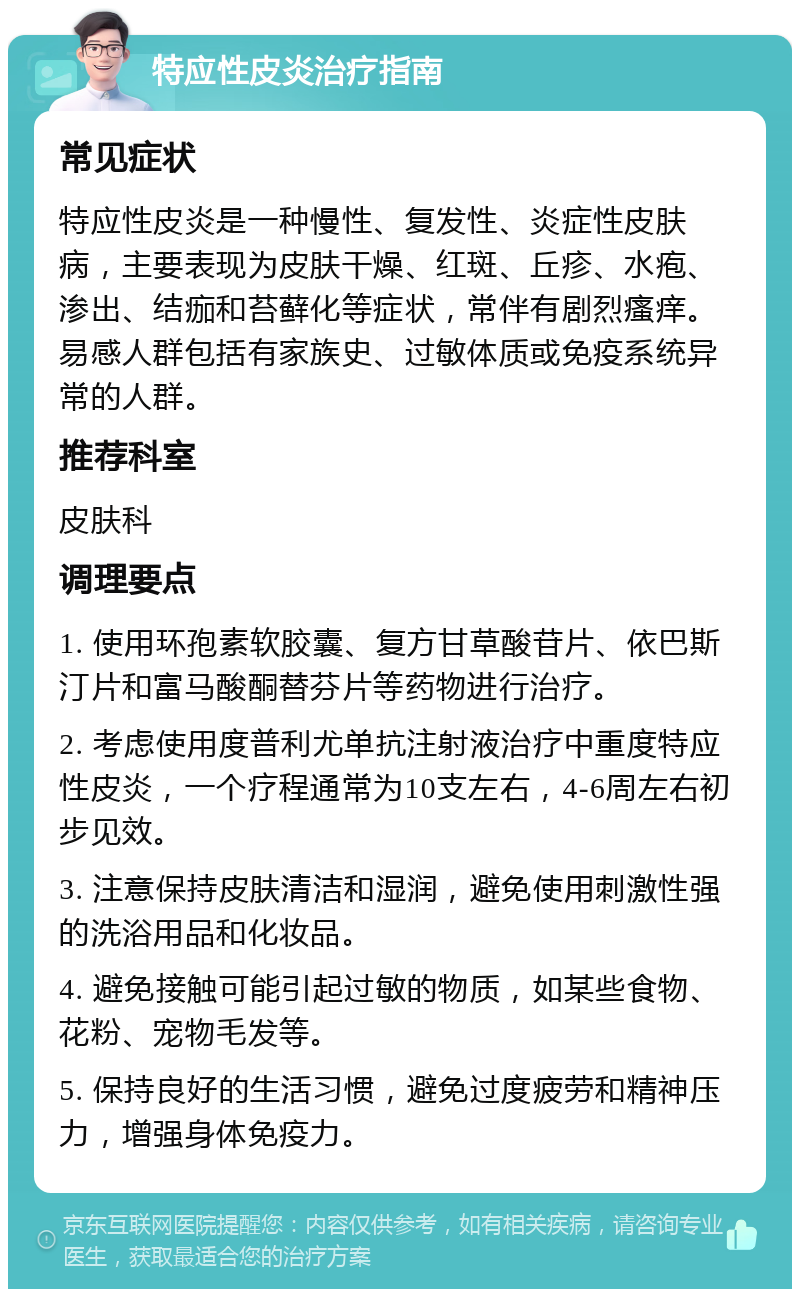 特应性皮炎治疗指南 常见症状 特应性皮炎是一种慢性、复发性、炎症性皮肤病，主要表现为皮肤干燥、红斑、丘疹、水疱、渗出、结痂和苔藓化等症状，常伴有剧烈瘙痒。易感人群包括有家族史、过敏体质或免疫系统异常的人群。 推荐科室 皮肤科 调理要点 1. 使用环孢素软胶囊、复方甘草酸苷片、依巴斯汀片和富马酸酮替芬片等药物进行治疗。 2. 考虑使用度普利尤单抗注射液治疗中重度特应性皮炎，一个疗程通常为10支左右，4-6周左右初步见效。 3. 注意保持皮肤清洁和湿润，避免使用刺激性强的洗浴用品和化妆品。 4. 避免接触可能引起过敏的物质，如某些食物、花粉、宠物毛发等。 5. 保持良好的生活习惯，避免过度疲劳和精神压力，增强身体免疫力。