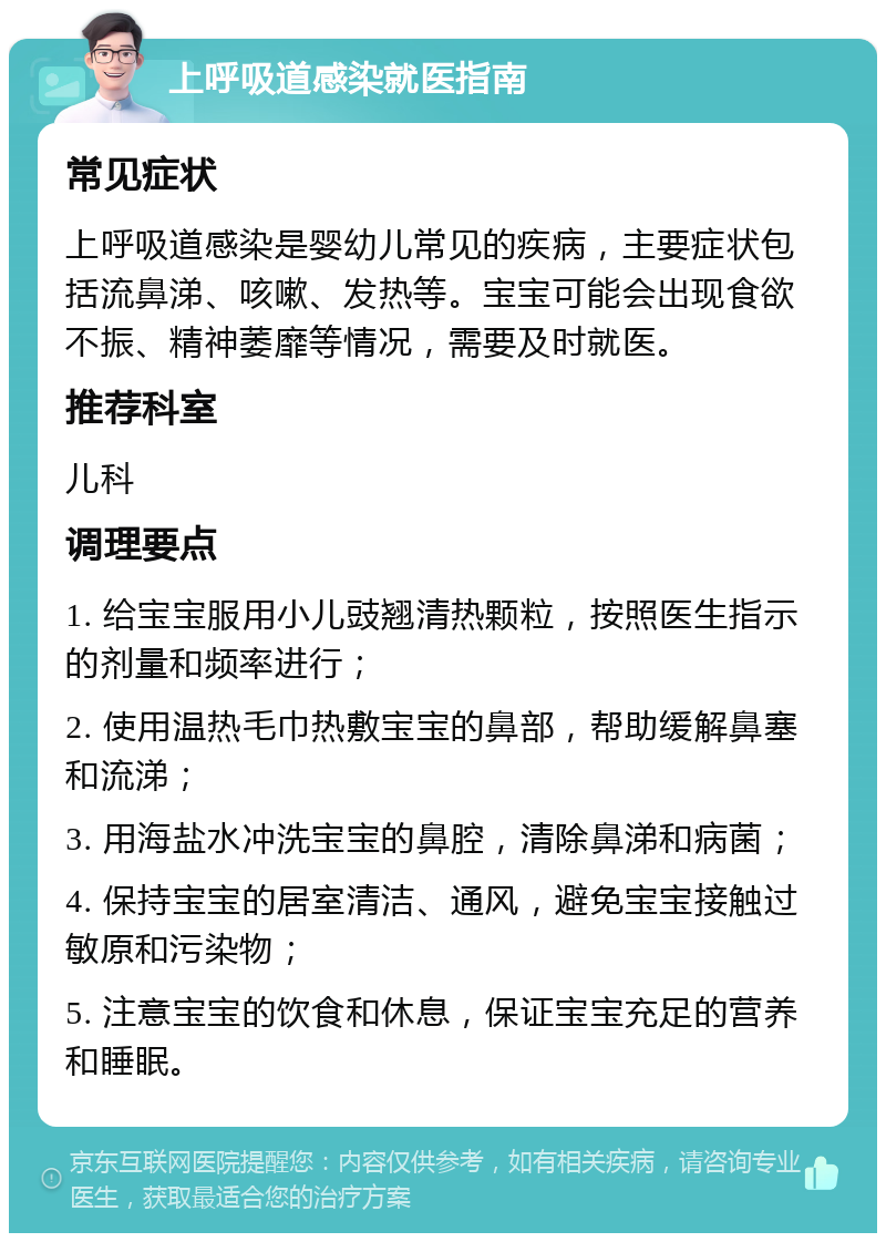 上呼吸道感染就医指南 常见症状 上呼吸道感染是婴幼儿常见的疾病，主要症状包括流鼻涕、咳嗽、发热等。宝宝可能会出现食欲不振、精神萎靡等情况，需要及时就医。 推荐科室 儿科 调理要点 1. 给宝宝服用小儿豉翘清热颗粒，按照医生指示的剂量和频率进行； 2. 使用温热毛巾热敷宝宝的鼻部，帮助缓解鼻塞和流涕； 3. 用海盐水冲洗宝宝的鼻腔，清除鼻涕和病菌； 4. 保持宝宝的居室清洁、通风，避免宝宝接触过敏原和污染物； 5. 注意宝宝的饮食和休息，保证宝宝充足的营养和睡眠。