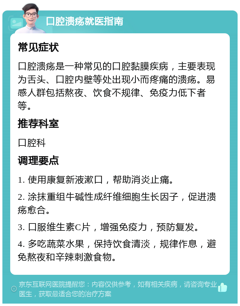 口腔溃疡就医指南 常见症状 口腔溃疡是一种常见的口腔黏膜疾病，主要表现为舌头、口腔内壁等处出现小而疼痛的溃疡。易感人群包括熬夜、饮食不规律、免疫力低下者等。 推荐科室 口腔科 调理要点 1. 使用康复新液漱口，帮助消炎止痛。 2. 涂抹重组牛碱性成纤维细胞生长因子，促进溃疡愈合。 3. 口服维生素C片，增强免疫力，预防复发。 4. 多吃蔬菜水果，保持饮食清淡，规律作息，避免熬夜和辛辣刺激食物。