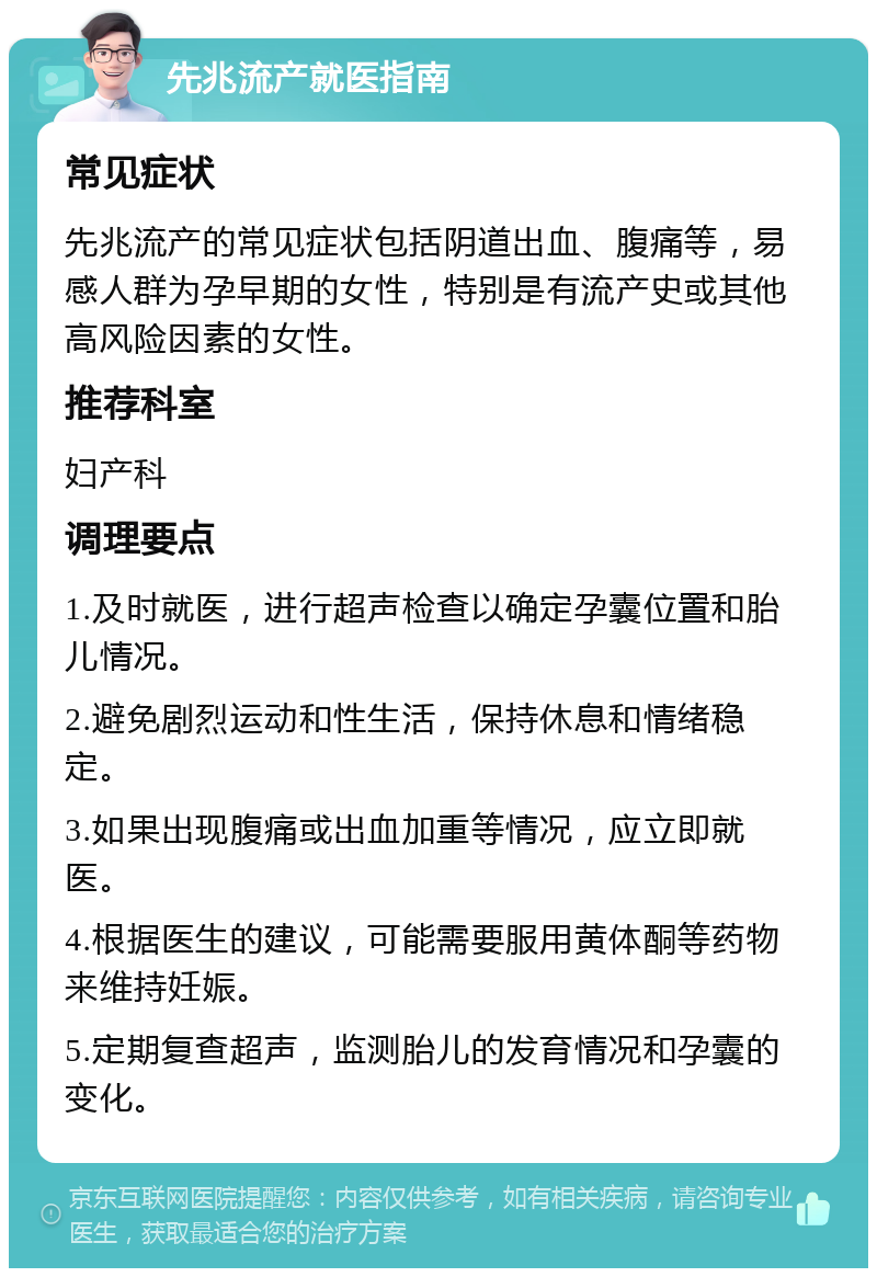 先兆流产就医指南 常见症状 先兆流产的常见症状包括阴道出血、腹痛等，易感人群为孕早期的女性，特别是有流产史或其他高风险因素的女性。 推荐科室 妇产科 调理要点 1.及时就医，进行超声检查以确定孕囊位置和胎儿情况。 2.避免剧烈运动和性生活，保持休息和情绪稳定。 3.如果出现腹痛或出血加重等情况，应立即就医。 4.根据医生的建议，可能需要服用黄体酮等药物来维持妊娠。 5.定期复查超声，监测胎儿的发育情况和孕囊的变化。