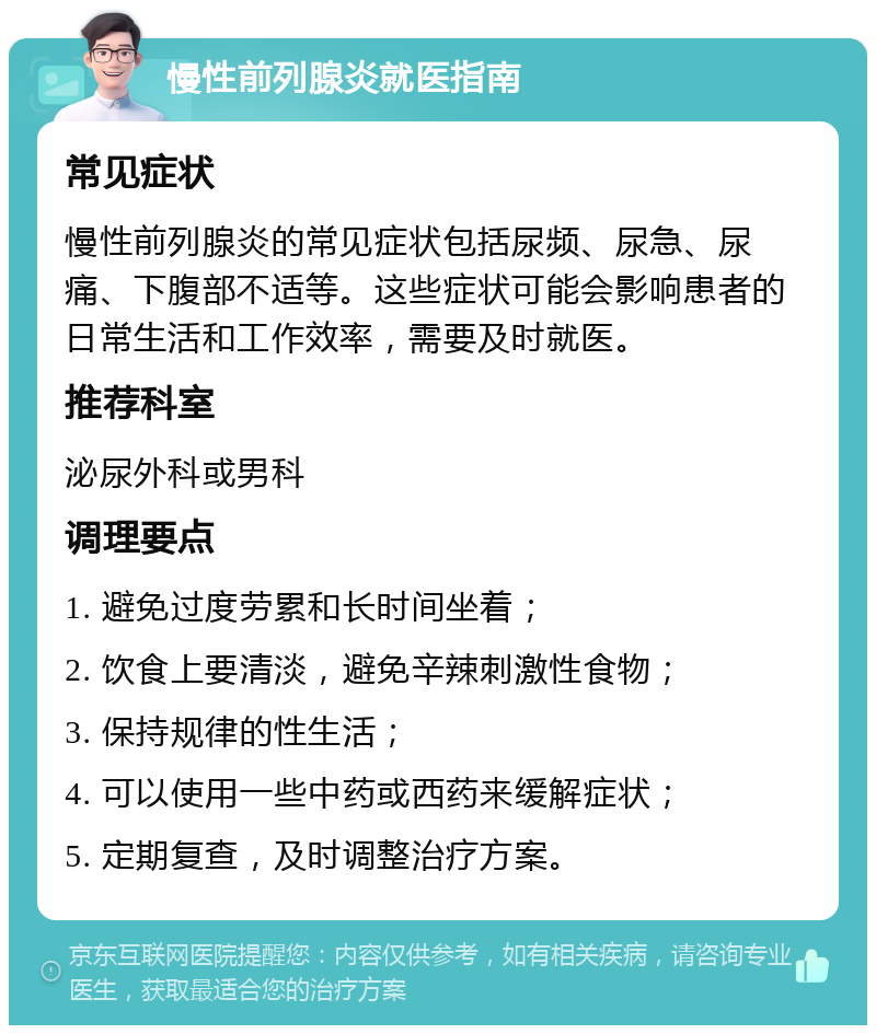 慢性前列腺炎就医指南 常见症状 慢性前列腺炎的常见症状包括尿频、尿急、尿痛、下腹部不适等。这些症状可能会影响患者的日常生活和工作效率，需要及时就医。 推荐科室 泌尿外科或男科 调理要点 1. 避免过度劳累和长时间坐着； 2. 饮食上要清淡，避免辛辣刺激性食物； 3. 保持规律的性生活； 4. 可以使用一些中药或西药来缓解症状； 5. 定期复查，及时调整治疗方案。