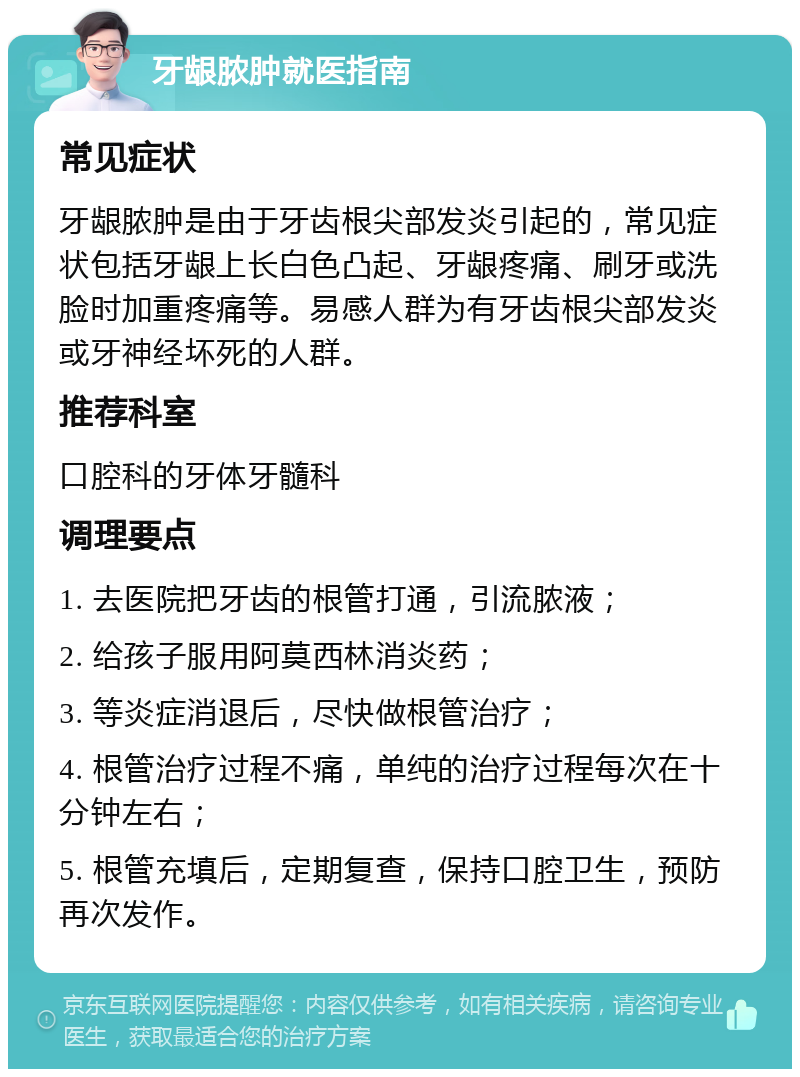 牙龈脓肿就医指南 常见症状 牙龈脓肿是由于牙齿根尖部发炎引起的，常见症状包括牙龈上长白色凸起、牙龈疼痛、刷牙或洗脸时加重疼痛等。易感人群为有牙齿根尖部发炎或牙神经坏死的人群。 推荐科室 口腔科的牙体牙髓科 调理要点 1. 去医院把牙齿的根管打通，引流脓液； 2. 给孩子服用阿莫西林消炎药； 3. 等炎症消退后，尽快做根管治疗； 4. 根管治疗过程不痛，单纯的治疗过程每次在十分钟左右； 5. 根管充填后，定期复查，保持口腔卫生，预防再次发作。