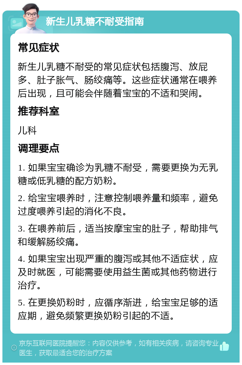 新生儿乳糖不耐受指南 常见症状 新生儿乳糖不耐受的常见症状包括腹泻、放屁多、肚子胀气、肠绞痛等。这些症状通常在喂养后出现，且可能会伴随着宝宝的不适和哭闹。 推荐科室 儿科 调理要点 1. 如果宝宝确诊为乳糖不耐受，需要更换为无乳糖或低乳糖的配方奶粉。 2. 给宝宝喂养时，注意控制喂养量和频率，避免过度喂养引起的消化不良。 3. 在喂养前后，适当按摩宝宝的肚子，帮助排气和缓解肠绞痛。 4. 如果宝宝出现严重的腹泻或其他不适症状，应及时就医，可能需要使用益生菌或其他药物进行治疗。 5. 在更换奶粉时，应循序渐进，给宝宝足够的适应期，避免频繁更换奶粉引起的不适。