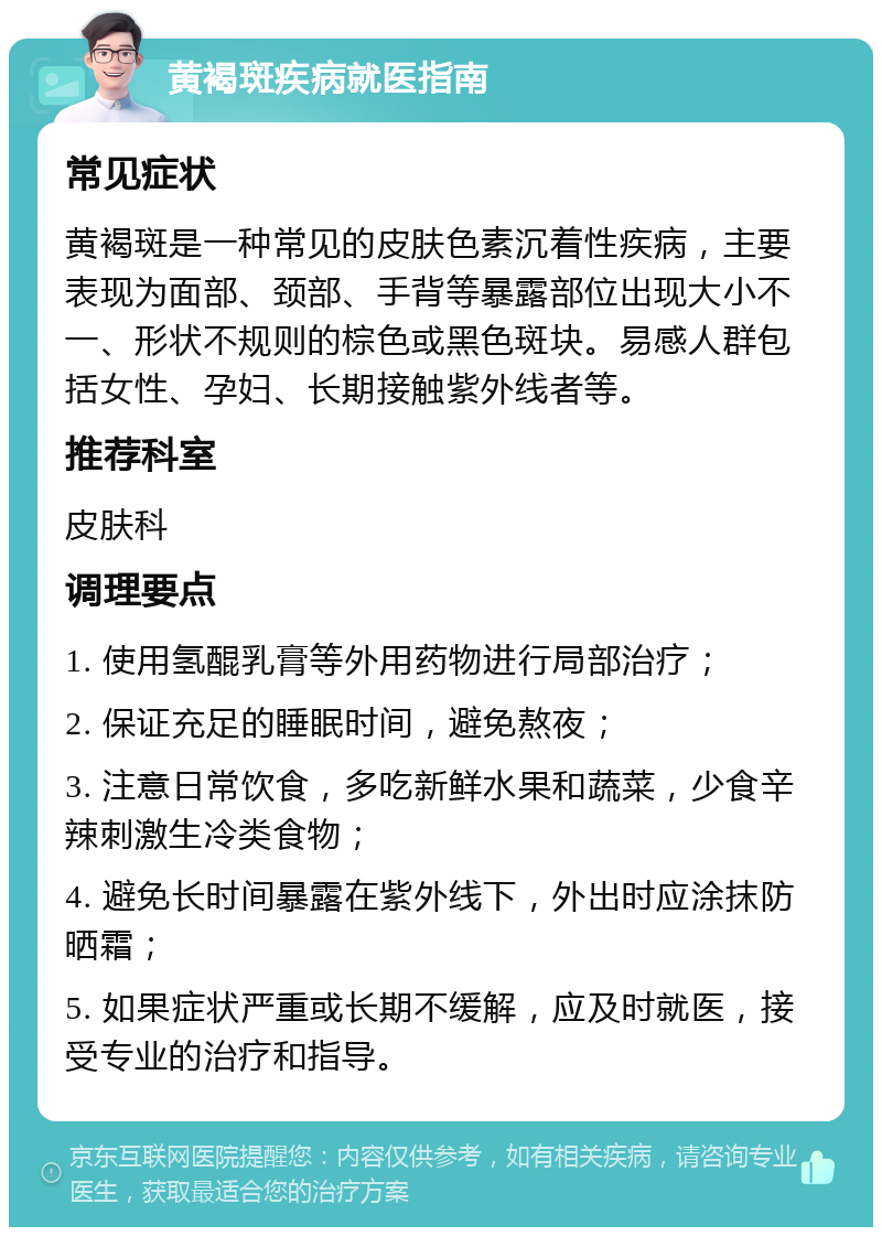 黄褐斑疾病就医指南 常见症状 黄褐斑是一种常见的皮肤色素沉着性疾病，主要表现为面部、颈部、手背等暴露部位出现大小不一、形状不规则的棕色或黑色斑块。易感人群包括女性、孕妇、长期接触紫外线者等。 推荐科室 皮肤科 调理要点 1. 使用氢醌乳膏等外用药物进行局部治疗； 2. 保证充足的睡眠时间，避免熬夜； 3. 注意日常饮食，多吃新鲜水果和蔬菜，少食辛辣刺激生冷类食物； 4. 避免长时间暴露在紫外线下，外出时应涂抹防晒霜； 5. 如果症状严重或长期不缓解，应及时就医，接受专业的治疗和指导。