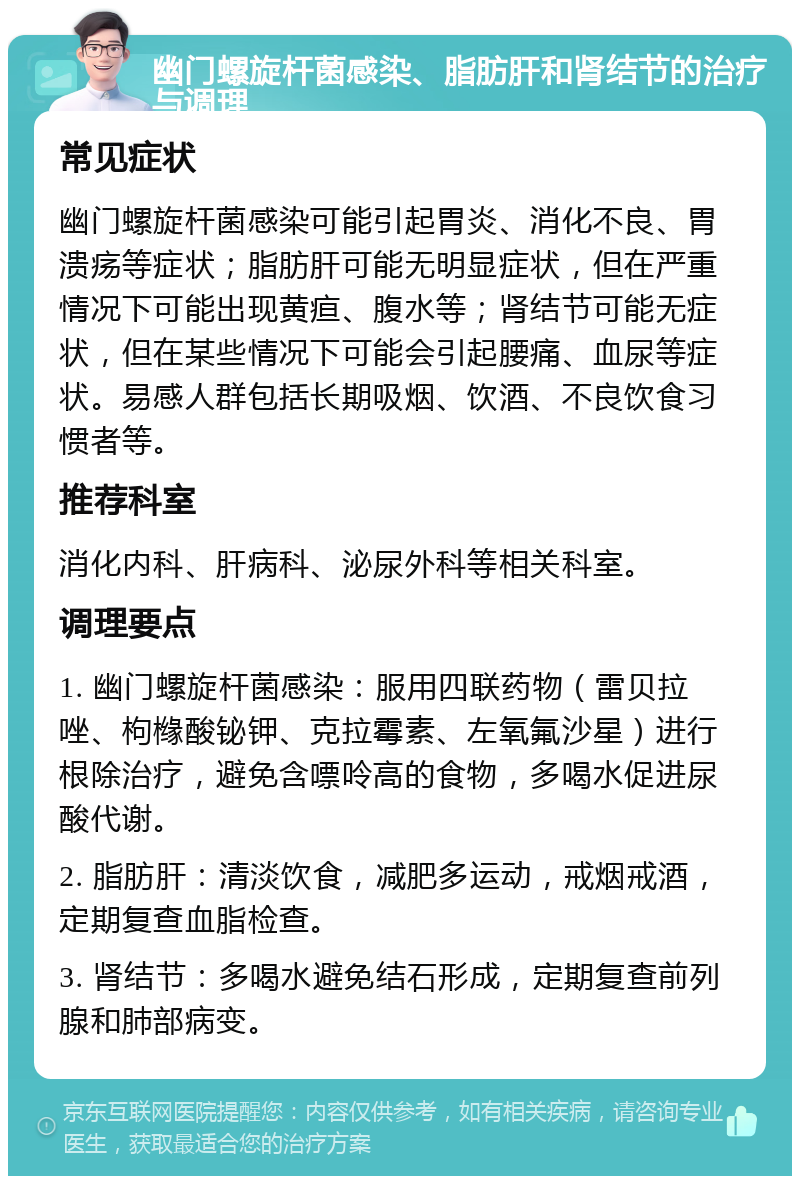 幽门螺旋杆菌感染、脂肪肝和肾结节的治疗与调理 常见症状 幽门螺旋杆菌感染可能引起胃炎、消化不良、胃溃疡等症状；脂肪肝可能无明显症状，但在严重情况下可能出现黄疸、腹水等；肾结节可能无症状，但在某些情况下可能会引起腰痛、血尿等症状。易感人群包括长期吸烟、饮酒、不良饮食习惯者等。 推荐科室 消化内科、肝病科、泌尿外科等相关科室。 调理要点 1. 幽门螺旋杆菌感染：服用四联药物（雷贝拉唑、枸橼酸铋钾、克拉霉素、左氧氟沙星）进行根除治疗，避免含嘌呤高的食物，多喝水促进尿酸代谢。 2. 脂肪肝：清淡饮食，减肥多运动，戒烟戒酒，定期复查血脂检查。 3. 肾结节：多喝水避免结石形成，定期复查前列腺和肺部病变。