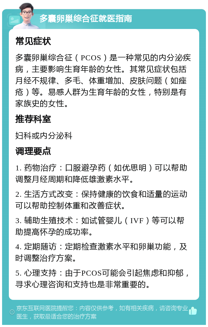 多囊卵巢综合征就医指南 常见症状 多囊卵巢综合征（PCOS）是一种常见的内分泌疾病，主要影响生育年龄的女性。其常见症状包括月经不规律、多毛、体重增加、皮肤问题（如痤疮）等。易感人群为生育年龄的女性，特别是有家族史的女性。 推荐科室 妇科或内分泌科 调理要点 1. 药物治疗：口服避孕药（如优思明）可以帮助调整月经周期和降低雄激素水平。 2. 生活方式改变：保持健康的饮食和适量的运动可以帮助控制体重和改善症状。 3. 辅助生殖技术：如试管婴儿（IVF）等可以帮助提高怀孕的成功率。 4. 定期随访：定期检查激素水平和卵巢功能，及时调整治疗方案。 5. 心理支持：由于PCOS可能会引起焦虑和抑郁，寻求心理咨询和支持也是非常重要的。