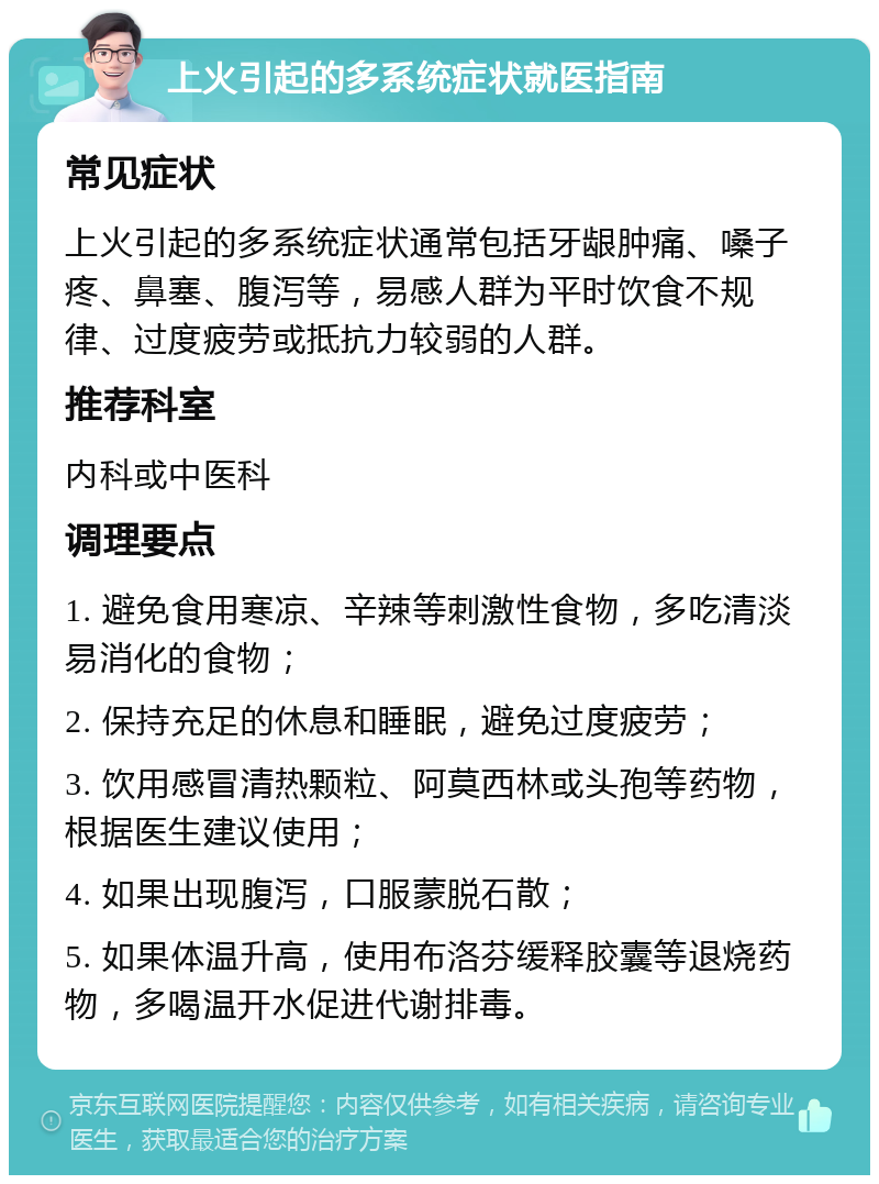 上火引起的多系统症状就医指南 常见症状 上火引起的多系统症状通常包括牙龈肿痛、嗓子疼、鼻塞、腹泻等，易感人群为平时饮食不规律、过度疲劳或抵抗力较弱的人群。 推荐科室 内科或中医科 调理要点 1. 避免食用寒凉、辛辣等刺激性食物，多吃清淡易消化的食物； 2. 保持充足的休息和睡眠，避免过度疲劳； 3. 饮用感冒清热颗粒、阿莫西林或头孢等药物，根据医生建议使用； 4. 如果出现腹泻，口服蒙脱石散； 5. 如果体温升高，使用布洛芬缓释胶囊等退烧药物，多喝温开水促进代谢排毒。