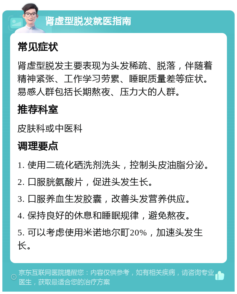 肾虚型脱发就医指南 常见症状 肾虚型脱发主要表现为头发稀疏、脱落，伴随着精神紧张、工作学习劳累、睡眠质量差等症状。易感人群包括长期熬夜、压力大的人群。 推荐科室 皮肤科或中医科 调理要点 1. 使用二硫化硒洗剂洗头，控制头皮油脂分泌。 2. 口服胱氨酸片，促进头发生长。 3. 口服养血生发胶囊，改善头发营养供应。 4. 保持良好的休息和睡眠规律，避免熬夜。 5. 可以考虑使用米诺地尔町20%，加速头发生长。