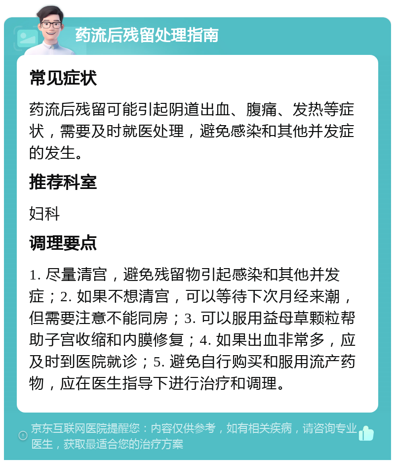 药流后残留处理指南 常见症状 药流后残留可能引起阴道出血、腹痛、发热等症状，需要及时就医处理，避免感染和其他并发症的发生。 推荐科室 妇科 调理要点 1. 尽量清宫，避免残留物引起感染和其他并发症；2. 如果不想清宫，可以等待下次月经来潮，但需要注意不能同房；3. 可以服用益母草颗粒帮助子宫收缩和内膜修复；4. 如果出血非常多，应及时到医院就诊；5. 避免自行购买和服用流产药物，应在医生指导下进行治疗和调理。