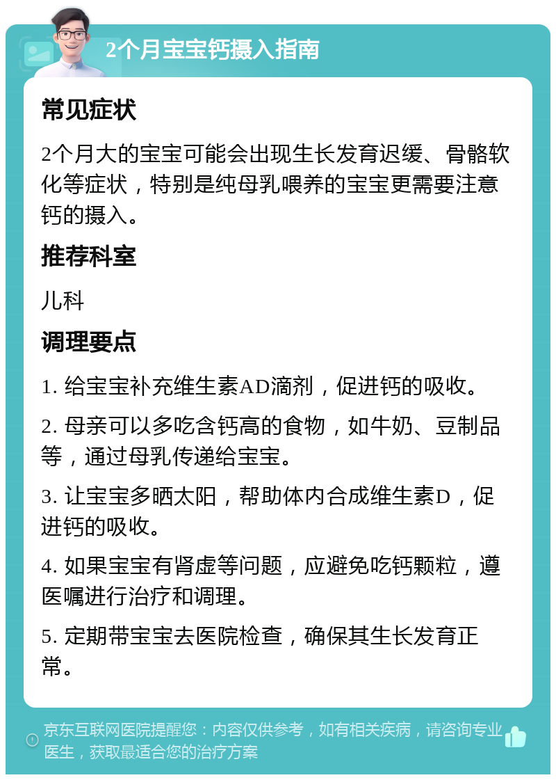 2个月宝宝钙摄入指南 常见症状 2个月大的宝宝可能会出现生长发育迟缓、骨骼软化等症状，特别是纯母乳喂养的宝宝更需要注意钙的摄入。 推荐科室 儿科 调理要点 1. 给宝宝补充维生素AD滴剂，促进钙的吸收。 2. 母亲可以多吃含钙高的食物，如牛奶、豆制品等，通过母乳传递给宝宝。 3. 让宝宝多晒太阳，帮助体内合成维生素D，促进钙的吸收。 4. 如果宝宝有肾虚等问题，应避免吃钙颗粒，遵医嘱进行治疗和调理。 5. 定期带宝宝去医院检查，确保其生长发育正常。