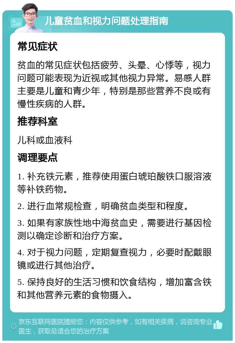 儿童贫血和视力问题处理指南 常见症状 贫血的常见症状包括疲劳、头晕、心悸等，视力问题可能表现为近视或其他视力异常。易感人群主要是儿童和青少年，特别是那些营养不良或有慢性疾病的人群。 推荐科室 儿科或血液科 调理要点 1. 补充铁元素，推荐使用蛋白琥珀酸铁口服溶液等补铁药物。 2. 进行血常规检查，明确贫血类型和程度。 3. 如果有家族性地中海贫血史，需要进行基因检测以确定诊断和治疗方案。 4. 对于视力问题，定期复查视力，必要时配戴眼镜或进行其他治疗。 5. 保持良好的生活习惯和饮食结构，增加富含铁和其他营养元素的食物摄入。