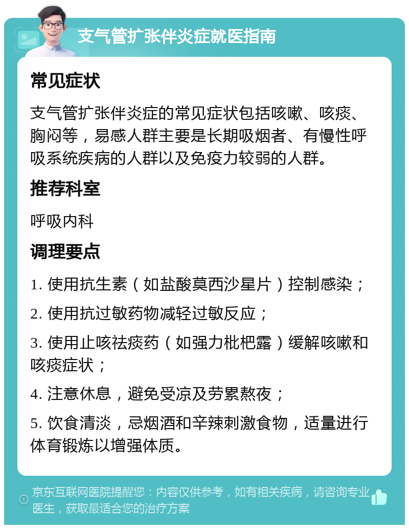 支气管扩张伴炎症就医指南 常见症状 支气管扩张伴炎症的常见症状包括咳嗽、咳痰、胸闷等，易感人群主要是长期吸烟者、有慢性呼吸系统疾病的人群以及免疫力较弱的人群。 推荐科室 呼吸内科 调理要点 1. 使用抗生素（如盐酸莫西沙星片）控制感染； 2. 使用抗过敏药物减轻过敏反应； 3. 使用止咳祛痰药（如强力枇杷露）缓解咳嗽和咳痰症状； 4. 注意休息，避免受凉及劳累熬夜； 5. 饮食清淡，忌烟酒和辛辣刺激食物，适量进行体育锻炼以增强体质。