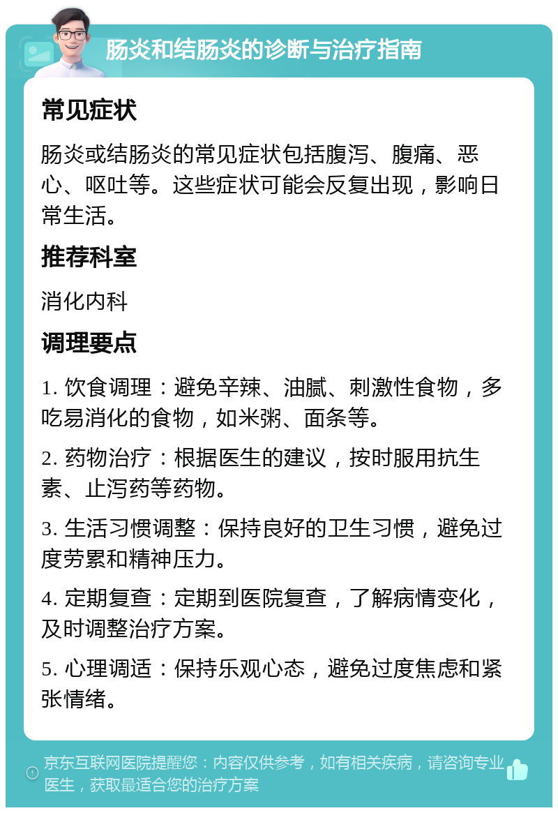 肠炎和结肠炎的诊断与治疗指南 常见症状 肠炎或结肠炎的常见症状包括腹泻、腹痛、恶心、呕吐等。这些症状可能会反复出现，影响日常生活。 推荐科室 消化内科 调理要点 1. 饮食调理：避免辛辣、油腻、刺激性食物，多吃易消化的食物，如米粥、面条等。 2. 药物治疗：根据医生的建议，按时服用抗生素、止泻药等药物。 3. 生活习惯调整：保持良好的卫生习惯，避免过度劳累和精神压力。 4. 定期复查：定期到医院复查，了解病情变化，及时调整治疗方案。 5. 心理调适：保持乐观心态，避免过度焦虑和紧张情绪。