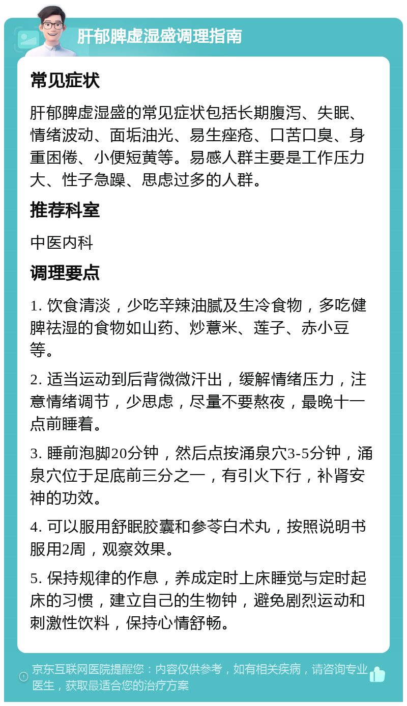 肝郁脾虚湿盛调理指南 常见症状 肝郁脾虚湿盛的常见症状包括长期腹泻、失眠、情绪波动、面垢油光、易生痤疮、口苦口臭、身重困倦、小便短黄等。易感人群主要是工作压力大、性子急躁、思虑过多的人群。 推荐科室 中医内科 调理要点 1. 饮食清淡，少吃辛辣油腻及生冷食物，多吃健脾祛湿的食物如山药、炒薏米、莲子、赤小豆等。 2. 适当运动到后背微微汗出，缓解情绪压力，注意情绪调节，少思虑，尽量不要熬夜，最晚十一点前睡着。 3. 睡前泡脚20分钟，然后点按涌泉穴3-5分钟，涌泉穴位于足底前三分之一，有引火下行，补肾安神的功效。 4. 可以服用舒眠胶囊和参苓白术丸，按照说明书服用2周，观察效果。 5. 保持规律的作息，养成定时上床睡觉与定时起床的习惯，建立自己的生物钟，避免剧烈运动和刺激性饮料，保持心情舒畅。