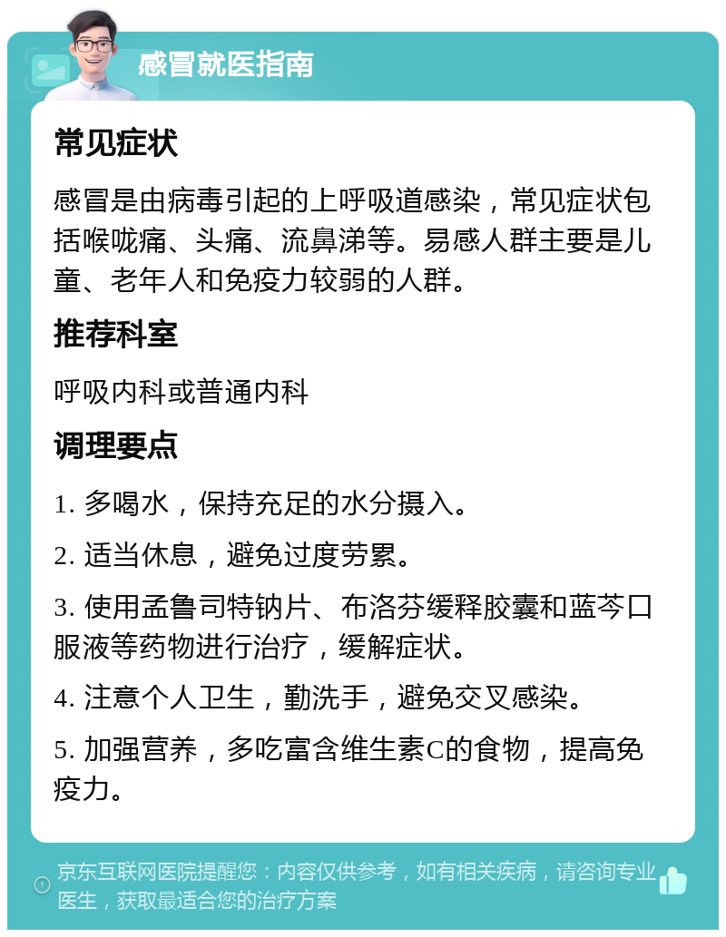 感冒就医指南 常见症状 感冒是由病毒引起的上呼吸道感染，常见症状包括喉咙痛、头痛、流鼻涕等。易感人群主要是儿童、老年人和免疫力较弱的人群。 推荐科室 呼吸内科或普通内科 调理要点 1. 多喝水，保持充足的水分摄入。 2. 适当休息，避免过度劳累。 3. 使用孟鲁司特钠片、布洛芬缓释胶囊和蓝芩口服液等药物进行治疗，缓解症状。 4. 注意个人卫生，勤洗手，避免交叉感染。 5. 加强营养，多吃富含维生素C的食物，提高免疫力。