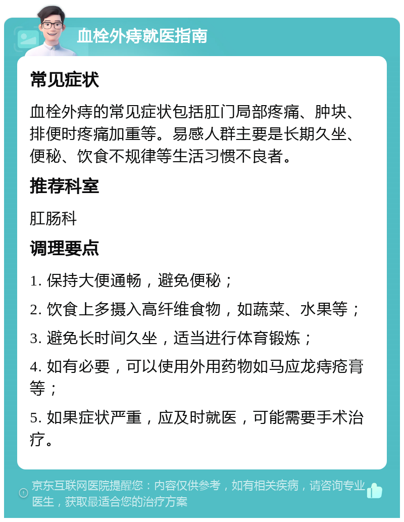 血栓外痔就医指南 常见症状 血栓外痔的常见症状包括肛门局部疼痛、肿块、排便时疼痛加重等。易感人群主要是长期久坐、便秘、饮食不规律等生活习惯不良者。 推荐科室 肛肠科 调理要点 1. 保持大便通畅，避免便秘； 2. 饮食上多摄入高纤维食物，如蔬菜、水果等； 3. 避免长时间久坐，适当进行体育锻炼； 4. 如有必要，可以使用外用药物如马应龙痔疮膏等； 5. 如果症状严重，应及时就医，可能需要手术治疗。