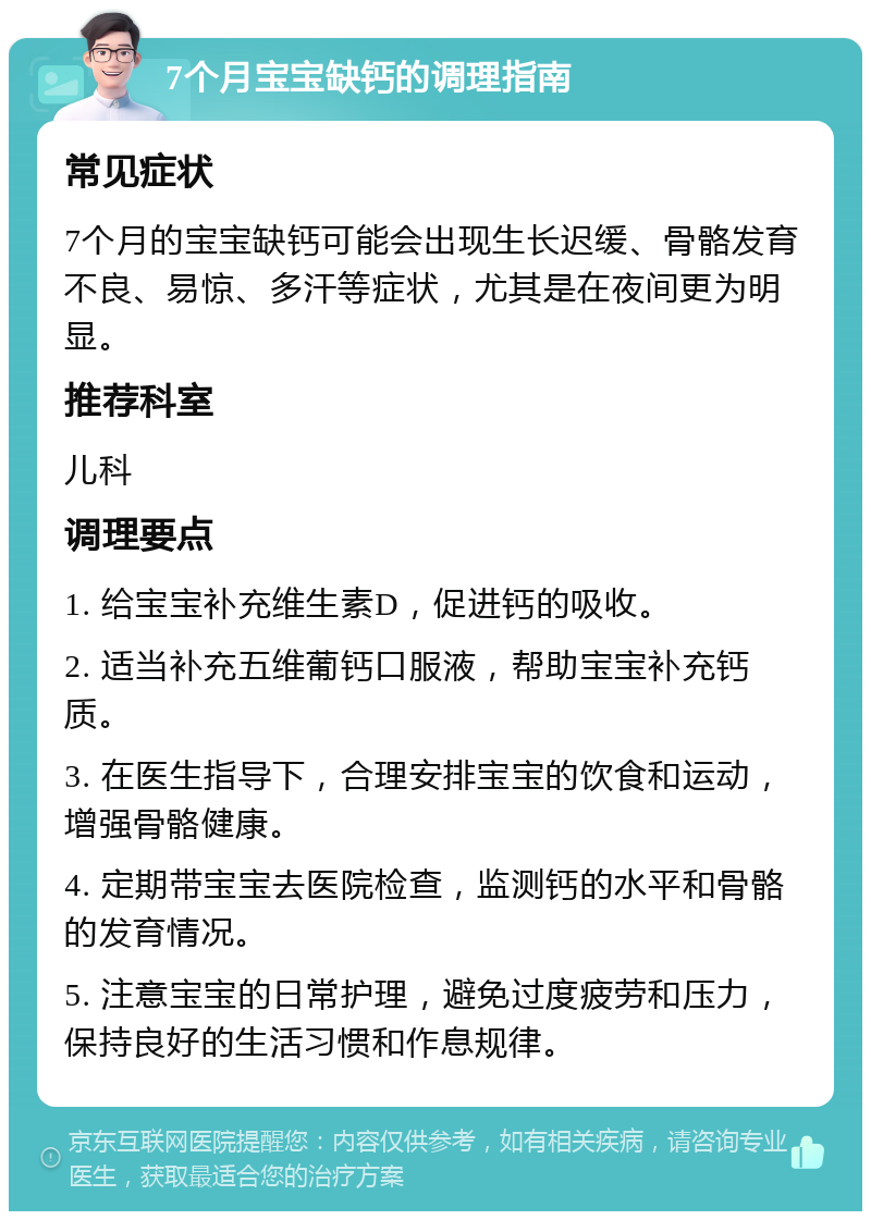 7个月宝宝缺钙的调理指南 常见症状 7个月的宝宝缺钙可能会出现生长迟缓、骨骼发育不良、易惊、多汗等症状，尤其是在夜间更为明显。 推荐科室 儿科 调理要点 1. 给宝宝补充维生素D，促进钙的吸收。 2. 适当补充五维葡钙口服液，帮助宝宝补充钙质。 3. 在医生指导下，合理安排宝宝的饮食和运动，增强骨骼健康。 4. 定期带宝宝去医院检查，监测钙的水平和骨骼的发育情况。 5. 注意宝宝的日常护理，避免过度疲劳和压力，保持良好的生活习惯和作息规律。