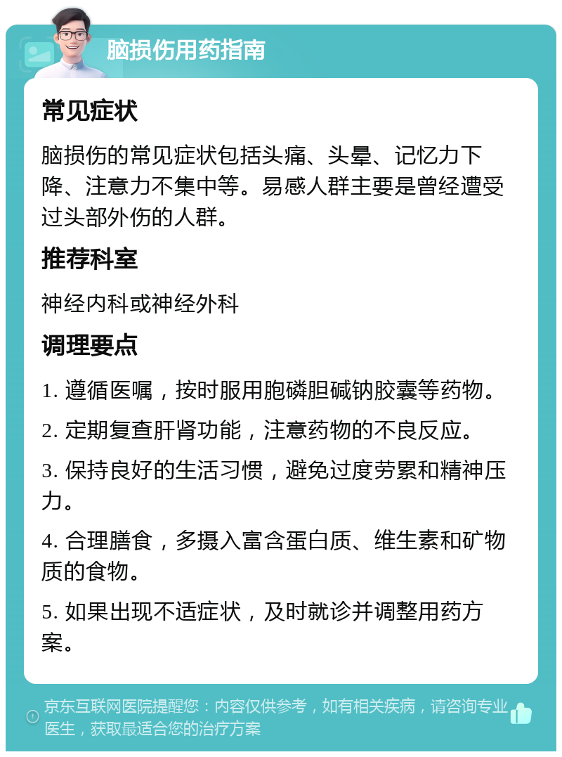 脑损伤用药指南 常见症状 脑损伤的常见症状包括头痛、头晕、记忆力下降、注意力不集中等。易感人群主要是曾经遭受过头部外伤的人群。 推荐科室 神经内科或神经外科 调理要点 1. 遵循医嘱，按时服用胞磷胆碱钠胶囊等药物。 2. 定期复查肝肾功能，注意药物的不良反应。 3. 保持良好的生活习惯，避免过度劳累和精神压力。 4. 合理膳食，多摄入富含蛋白质、维生素和矿物质的食物。 5. 如果出现不适症状，及时就诊并调整用药方案。