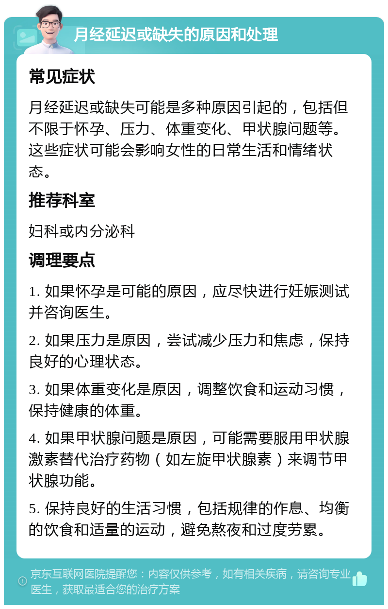 月经延迟或缺失的原因和处理 常见症状 月经延迟或缺失可能是多种原因引起的，包括但不限于怀孕、压力、体重变化、甲状腺问题等。这些症状可能会影响女性的日常生活和情绪状态。 推荐科室 妇科或内分泌科 调理要点 1. 如果怀孕是可能的原因，应尽快进行妊娠测试并咨询医生。 2. 如果压力是原因，尝试减少压力和焦虑，保持良好的心理状态。 3. 如果体重变化是原因，调整饮食和运动习惯，保持健康的体重。 4. 如果甲状腺问题是原因，可能需要服用甲状腺激素替代治疗药物（如左旋甲状腺素）来调节甲状腺功能。 5. 保持良好的生活习惯，包括规律的作息、均衡的饮食和适量的运动，避免熬夜和过度劳累。