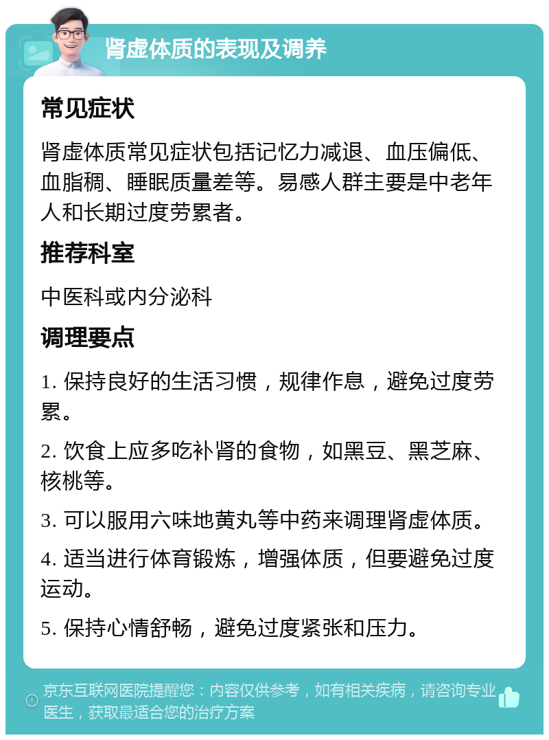 肾虚体质的表现及调养 常见症状 肾虚体质常见症状包括记忆力减退、血压偏低、血脂稠、睡眠质量差等。易感人群主要是中老年人和长期过度劳累者。 推荐科室 中医科或内分泌科 调理要点 1. 保持良好的生活习惯，规律作息，避免过度劳累。 2. 饮食上应多吃补肾的食物，如黑豆、黑芝麻、核桃等。 3. 可以服用六味地黄丸等中药来调理肾虚体质。 4. 适当进行体育锻炼，增强体质，但要避免过度运动。 5. 保持心情舒畅，避免过度紧张和压力。