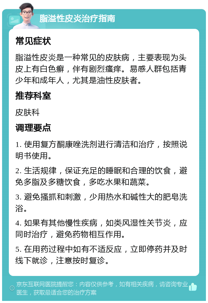 脂溢性皮炎治疗指南 常见症状 脂溢性皮炎是一种常见的皮肤病，主要表现为头皮上有白色癣，伴有剧烈瘙痒。易感人群包括青少年和成年人，尤其是油性皮肤者。 推荐科室 皮肤科 调理要点 1. 使用复方酮康唑洗剂进行清洁和治疗，按照说明书使用。 2. 生活规律，保证充足的睡眠和合理的饮食，避免多脂及多糖饮食，多吃水果和蔬菜。 3. 避免搔抓和刺激，少用热水和碱性大的肥皂洗浴。 4. 如果有其他慢性疾病，如类风湿性关节炎，应同时治疗，避免药物相互作用。 5. 在用药过程中如有不适反应，立即停药并及时线下就诊，注意按时复诊。