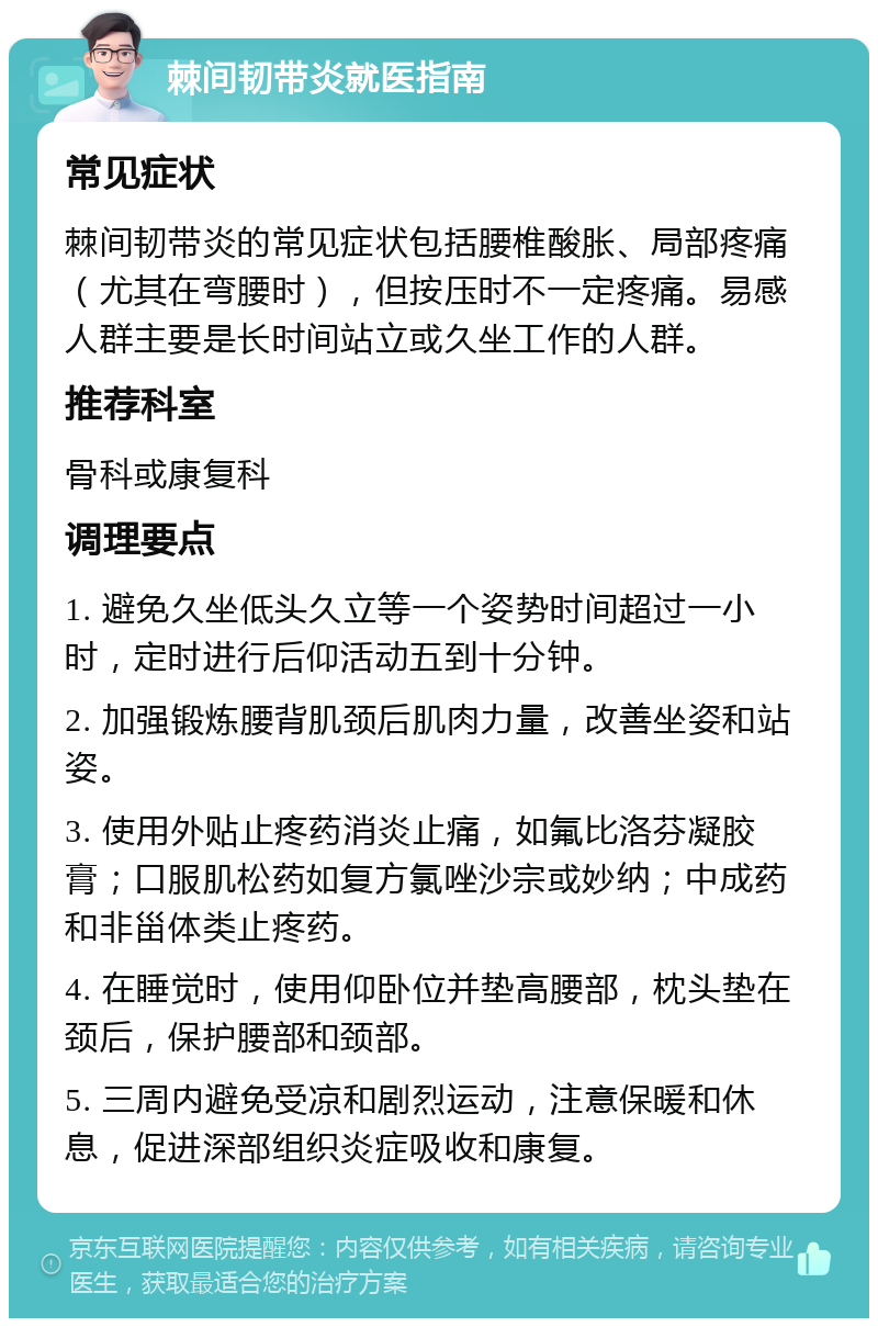 棘间韧带炎就医指南 常见症状 棘间韧带炎的常见症状包括腰椎酸胀、局部疼痛（尤其在弯腰时），但按压时不一定疼痛。易感人群主要是长时间站立或久坐工作的人群。 推荐科室 骨科或康复科 调理要点 1. 避免久坐低头久立等一个姿势时间超过一小时，定时进行后仰活动五到十分钟。 2. 加强锻炼腰背肌颈后肌肉力量，改善坐姿和站姿。 3. 使用外贴止疼药消炎止痛，如氟比洛芬凝胶膏；口服肌松药如复方氯唑沙宗或妙纳；中成药和非甾体类止疼药。 4. 在睡觉时，使用仰卧位并垫高腰部，枕头垫在颈后，保护腰部和颈部。 5. 三周内避免受凉和剧烈运动，注意保暖和休息，促进深部组织炎症吸收和康复。