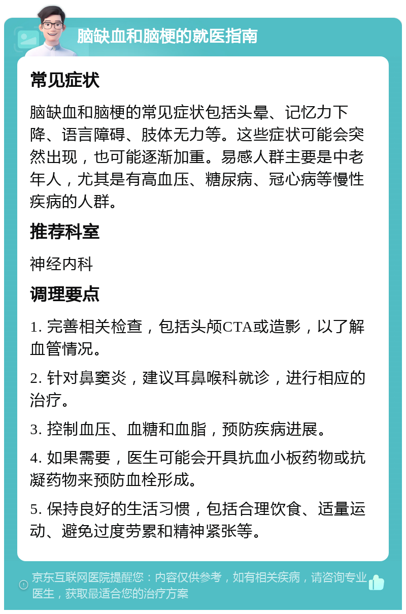 脑缺血和脑梗的就医指南 常见症状 脑缺血和脑梗的常见症状包括头晕、记忆力下降、语言障碍、肢体无力等。这些症状可能会突然出现，也可能逐渐加重。易感人群主要是中老年人，尤其是有高血压、糖尿病、冠心病等慢性疾病的人群。 推荐科室 神经内科 调理要点 1. 完善相关检查，包括头颅CTA或造影，以了解血管情况。 2. 针对鼻窦炎，建议耳鼻喉科就诊，进行相应的治疗。 3. 控制血压、血糖和血脂，预防疾病进展。 4. 如果需要，医生可能会开具抗血小板药物或抗凝药物来预防血栓形成。 5. 保持良好的生活习惯，包括合理饮食、适量运动、避免过度劳累和精神紧张等。