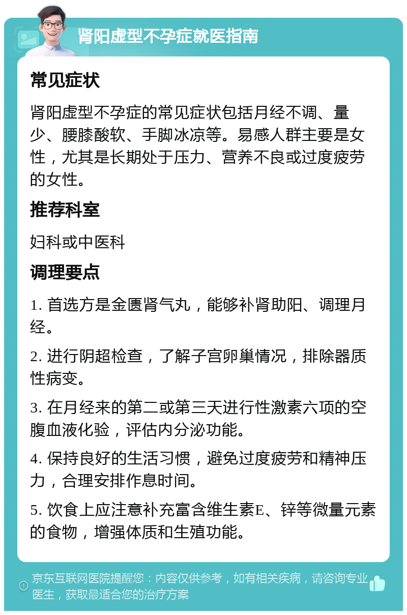 肾阳虚型不孕症就医指南 常见症状 肾阳虚型不孕症的常见症状包括月经不调、量少、腰膝酸软、手脚冰凉等。易感人群主要是女性，尤其是长期处于压力、营养不良或过度疲劳的女性。 推荐科室 妇科或中医科 调理要点 1. 首选方是金匮肾气丸，能够补肾助阳、调理月经。 2. 进行阴超检查，了解子宫卵巢情况，排除器质性病变。 3. 在月经来的第二或第三天进行性激素六项的空腹血液化验，评估内分泌功能。 4. 保持良好的生活习惯，避免过度疲劳和精神压力，合理安排作息时间。 5. 饮食上应注意补充富含维生素E、锌等微量元素的食物，增强体质和生殖功能。