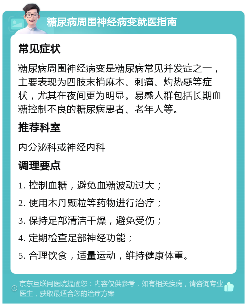 糖尿病周围神经病变就医指南 常见症状 糖尿病周围神经病变是糖尿病常见并发症之一，主要表现为四肢末梢麻木、刺痛、灼热感等症状，尤其在夜间更为明显。易感人群包括长期血糖控制不良的糖尿病患者、老年人等。 推荐科室 内分泌科或神经内科 调理要点 1. 控制血糖，避免血糖波动过大； 2. 使用木丹颗粒等药物进行治疗； 3. 保持足部清洁干燥，避免受伤； 4. 定期检查足部神经功能； 5. 合理饮食，适量运动，维持健康体重。