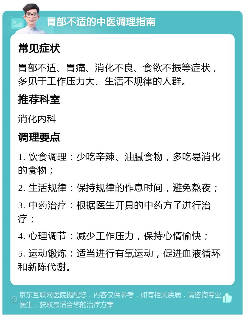 胃部不适的中医调理指南 常见症状 胃部不适、胃痛、消化不良、食欲不振等症状，多见于工作压力大、生活不规律的人群。 推荐科室 消化内科 调理要点 1. 饮食调理：少吃辛辣、油腻食物，多吃易消化的食物； 2. 生活规律：保持规律的作息时间，避免熬夜； 3. 中药治疗：根据医生开具的中药方子进行治疗； 4. 心理调节：减少工作压力，保持心情愉快； 5. 运动锻炼：适当进行有氧运动，促进血液循环和新陈代谢。