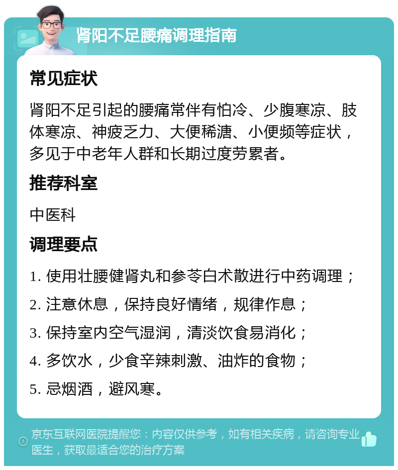 肾阳不足腰痛调理指南 常见症状 肾阳不足引起的腰痛常伴有怕冷、少腹寒凉、肢体寒凉、神疲乏力、大便稀溏、小便频等症状，多见于中老年人群和长期过度劳累者。 推荐科室 中医科 调理要点 1. 使用壮腰健肾丸和参苓白术散进行中药调理； 2. 注意休息，保持良好情绪，规律作息； 3. 保持室内空气湿润，清淡饮食易消化； 4. 多饮水，少食辛辣刺激、油炸的食物； 5. 忌烟酒，避风寒。