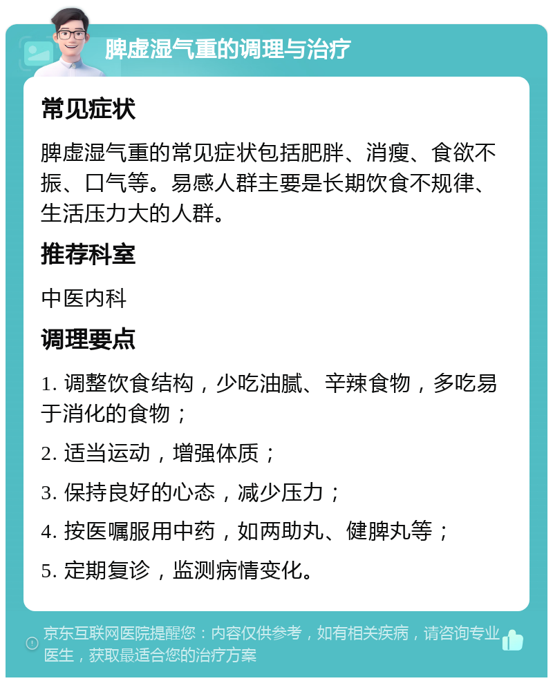 脾虚湿气重的调理与治疗 常见症状 脾虚湿气重的常见症状包括肥胖、消瘦、食欲不振、口气等。易感人群主要是长期饮食不规律、生活压力大的人群。 推荐科室 中医内科 调理要点 1. 调整饮食结构，少吃油腻、辛辣食物，多吃易于消化的食物； 2. 适当运动，增强体质； 3. 保持良好的心态，减少压力； 4. 按医嘱服用中药，如两助丸、健脾丸等； 5. 定期复诊，监测病情变化。