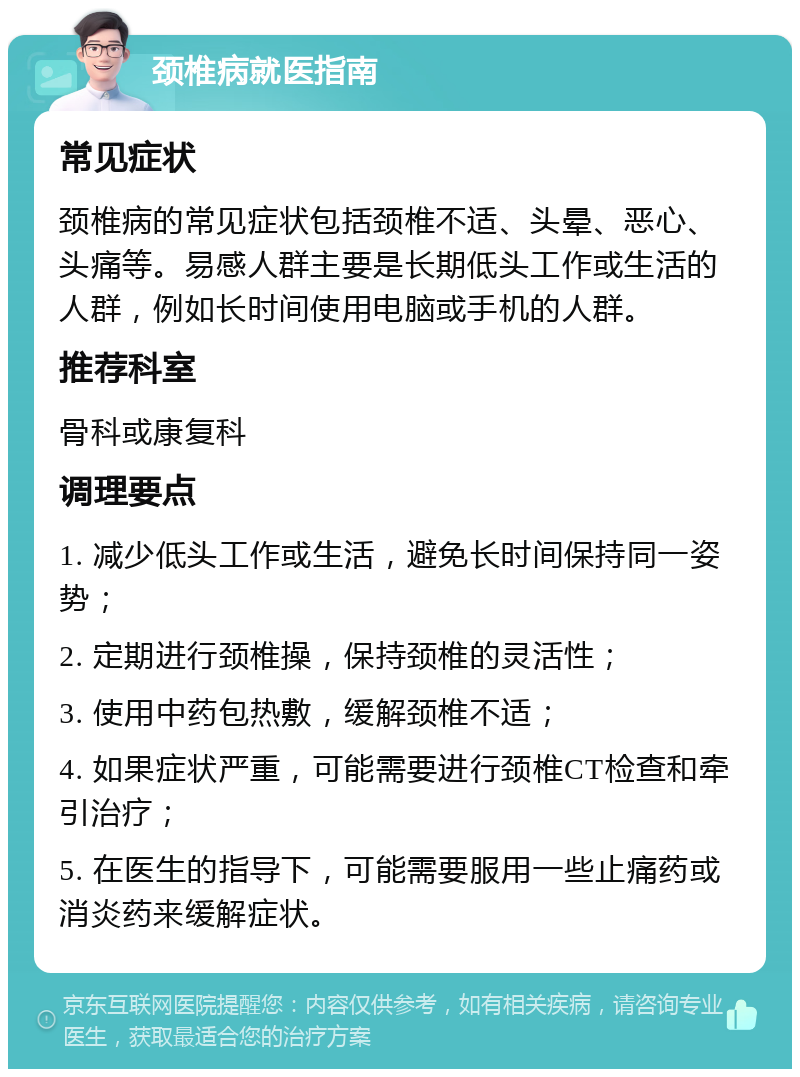 颈椎病就医指南 常见症状 颈椎病的常见症状包括颈椎不适、头晕、恶心、头痛等。易感人群主要是长期低头工作或生活的人群，例如长时间使用电脑或手机的人群。 推荐科室 骨科或康复科 调理要点 1. 减少低头工作或生活，避免长时间保持同一姿势； 2. 定期进行颈椎操，保持颈椎的灵活性； 3. 使用中药包热敷，缓解颈椎不适； 4. 如果症状严重，可能需要进行颈椎CT检查和牵引治疗； 5. 在医生的指导下，可能需要服用一些止痛药或消炎药来缓解症状。