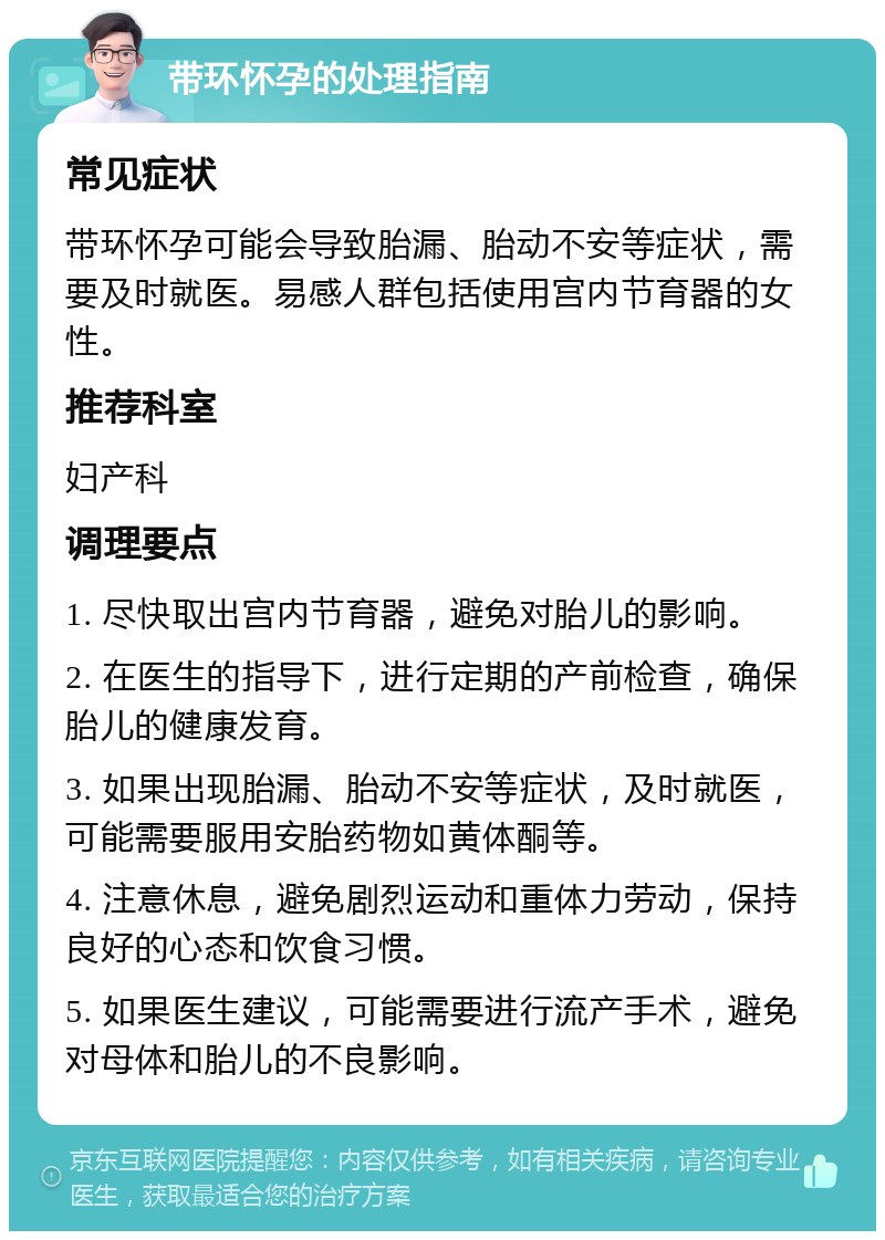 带环怀孕的处理指南 常见症状 带环怀孕可能会导致胎漏、胎动不安等症状，需要及时就医。易感人群包括使用宫内节育器的女性。 推荐科室 妇产科 调理要点 1. 尽快取出宫内节育器，避免对胎儿的影响。 2. 在医生的指导下，进行定期的产前检查，确保胎儿的健康发育。 3. 如果出现胎漏、胎动不安等症状，及时就医，可能需要服用安胎药物如黄体酮等。 4. 注意休息，避免剧烈运动和重体力劳动，保持良好的心态和饮食习惯。 5. 如果医生建议，可能需要进行流产手术，避免对母体和胎儿的不良影响。