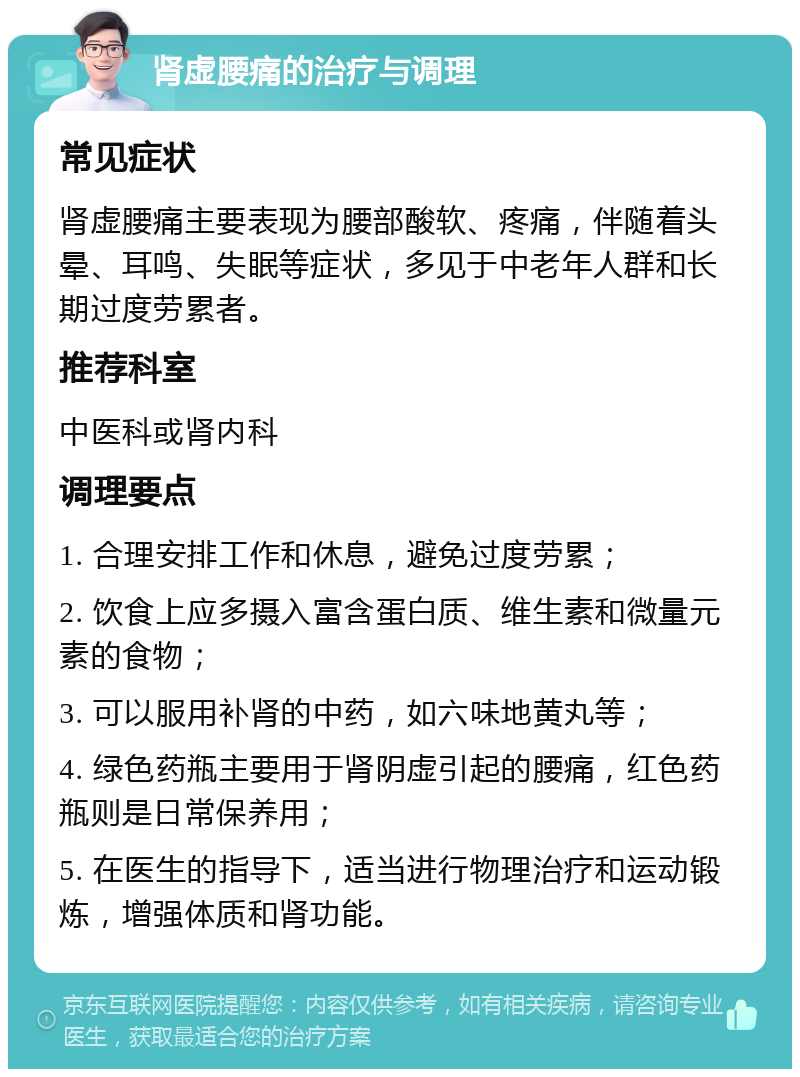 肾虚腰痛的治疗与调理 常见症状 肾虚腰痛主要表现为腰部酸软、疼痛，伴随着头晕、耳鸣、失眠等症状，多见于中老年人群和长期过度劳累者。 推荐科室 中医科或肾内科 调理要点 1. 合理安排工作和休息，避免过度劳累； 2. 饮食上应多摄入富含蛋白质、维生素和微量元素的食物； 3. 可以服用补肾的中药，如六味地黄丸等； 4. 绿色药瓶主要用于肾阴虚引起的腰痛，红色药瓶则是日常保养用； 5. 在医生的指导下，适当进行物理治疗和运动锻炼，增强体质和肾功能。