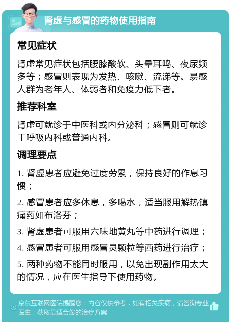 肾虚与感冒的药物使用指南 常见症状 肾虚常见症状包括腰膝酸软、头晕耳鸣、夜尿频多等；感冒则表现为发热、咳嗽、流涕等。易感人群为老年人、体弱者和免疫力低下者。 推荐科室 肾虚可就诊于中医科或内分泌科；感冒则可就诊于呼吸内科或普通内科。 调理要点 1. 肾虚患者应避免过度劳累，保持良好的作息习惯； 2. 感冒患者应多休息，多喝水，适当服用解热镇痛药如布洛芬； 3. 肾虚患者可服用六味地黄丸等中药进行调理； 4. 感冒患者可服用感冒灵颗粒等西药进行治疗； 5. 两种药物不能同时服用，以免出现副作用太大的情况，应在医生指导下使用药物。