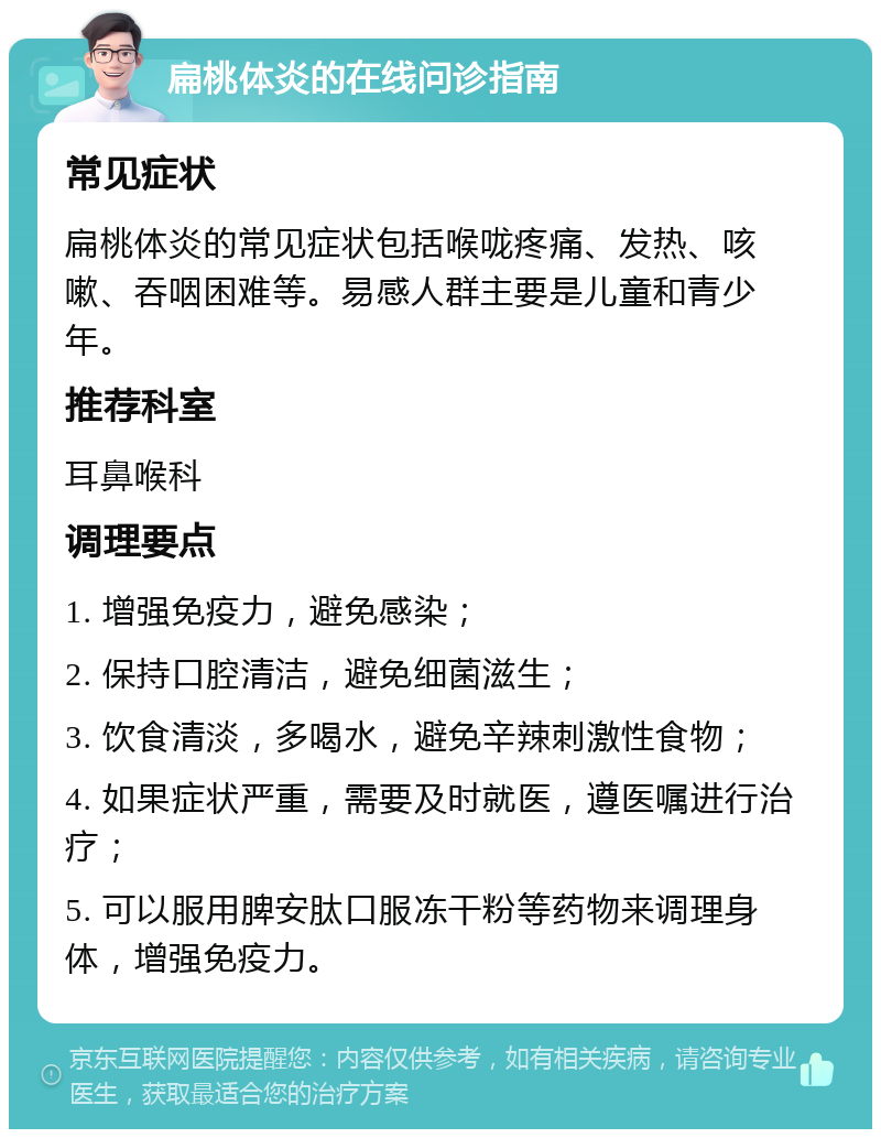 扁桃体炎的在线问诊指南 常见症状 扁桃体炎的常见症状包括喉咙疼痛、发热、咳嗽、吞咽困难等。易感人群主要是儿童和青少年。 推荐科室 耳鼻喉科 调理要点 1. 增强免疫力，避免感染； 2. 保持口腔清洁，避免细菌滋生； 3. 饮食清淡，多喝水，避免辛辣刺激性食物； 4. 如果症状严重，需要及时就医，遵医嘱进行治疗； 5. 可以服用脾安肽口服冻干粉等药物来调理身体，增强免疫力。