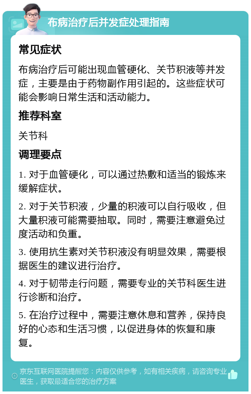 布病治疗后并发症处理指南 常见症状 布病治疗后可能出现血管硬化、关节积液等并发症，主要是由于药物副作用引起的。这些症状可能会影响日常生活和活动能力。 推荐科室 关节科 调理要点 1. 对于血管硬化，可以通过热敷和适当的锻炼来缓解症状。 2. 对于关节积液，少量的积液可以自行吸收，但大量积液可能需要抽取。同时，需要注意避免过度活动和负重。 3. 使用抗生素对关节积液没有明显效果，需要根据医生的建议进行治疗。 4. 对于韧带走行问题，需要专业的关节科医生进行诊断和治疗。 5. 在治疗过程中，需要注意休息和营养，保持良好的心态和生活习惯，以促进身体的恢复和康复。