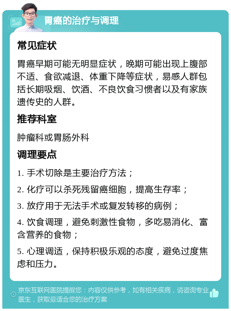 胃癌的治疗与调理 常见症状 胃癌早期可能无明显症状，晚期可能出现上腹部不适、食欲减退、体重下降等症状，易感人群包括长期吸烟、饮酒、不良饮食习惯者以及有家族遗传史的人群。 推荐科室 肿瘤科或胃肠外科 调理要点 1. 手术切除是主要治疗方法； 2. 化疗可以杀死残留癌细胞，提高生存率； 3. 放疗用于无法手术或复发转移的病例； 4. 饮食调理，避免刺激性食物，多吃易消化、富含营养的食物； 5. 心理调适，保持积极乐观的态度，避免过度焦虑和压力。