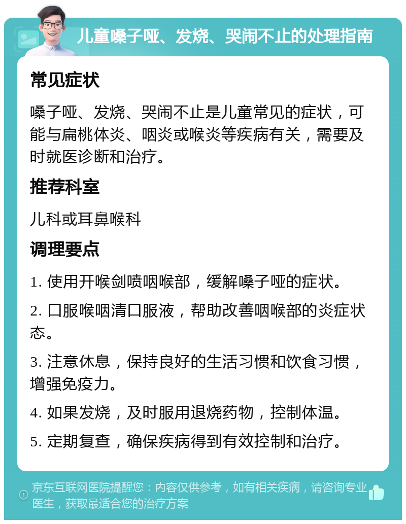 儿童嗓子哑、发烧、哭闹不止的处理指南 常见症状 嗓子哑、发烧、哭闹不止是儿童常见的症状，可能与扁桃体炎、咽炎或喉炎等疾病有关，需要及时就医诊断和治疗。 推荐科室 儿科或耳鼻喉科 调理要点 1. 使用开喉剑喷咽喉部，缓解嗓子哑的症状。 2. 口服喉咽清口服液，帮助改善咽喉部的炎症状态。 3. 注意休息，保持良好的生活习惯和饮食习惯，增强免疫力。 4. 如果发烧，及时服用退烧药物，控制体温。 5. 定期复查，确保疾病得到有效控制和治疗。