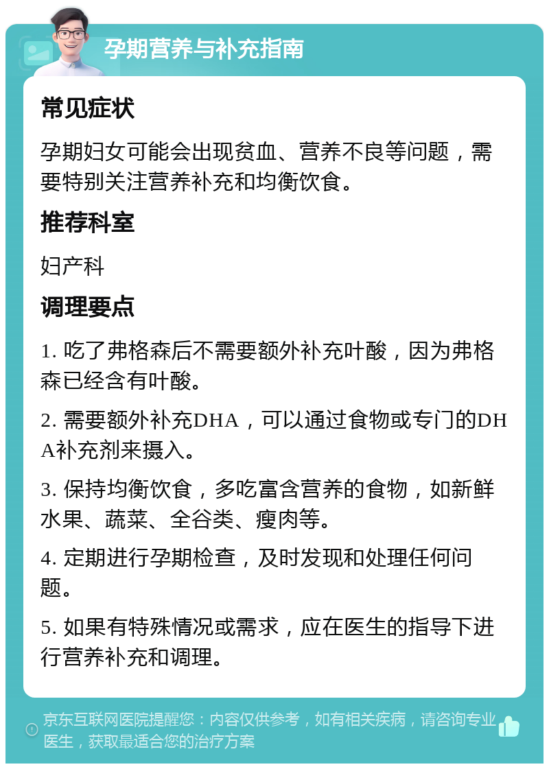 孕期营养与补充指南 常见症状 孕期妇女可能会出现贫血、营养不良等问题，需要特别关注营养补充和均衡饮食。 推荐科室 妇产科 调理要点 1. 吃了弗格森后不需要额外补充叶酸，因为弗格森已经含有叶酸。 2. 需要额外补充DHA，可以通过食物或专门的DHA补充剂来摄入。 3. 保持均衡饮食，多吃富含营养的食物，如新鲜水果、蔬菜、全谷类、瘦肉等。 4. 定期进行孕期检查，及时发现和处理任何问题。 5. 如果有特殊情况或需求，应在医生的指导下进行营养补充和调理。